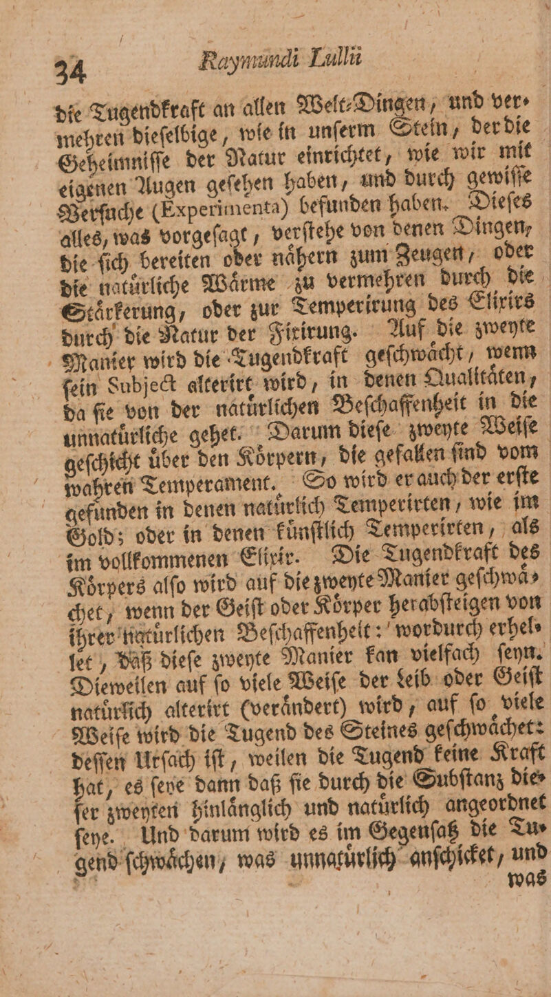 die Tugendkraft an allen Welt⸗Dingen, und ver ⸗ mehren dieſelbige, wie in unſerm Stein, der die Geheimniſſe der Natur einrichtet, wie wir mit eigenen Augen geſehen haben, und durch gewiſſe Verſuche (Experimenta) befunden haben. Dieſes alles, was vorgeſagt, verſtehe von denen Dingen, die ſich bereiten oder nähern zum Zeugen, oder die natürliche Waͤrme zu vermehren durch die Staͤrkerung, oder zur Temperirung des Elixirs durch die Natur der Firirung. Auf die zweyte Manier wird die Tugendkraft geſchwächt, wem fein Subject alterirt wird, in denen Qualitäten, da fie von der natürlichen Beſchaffenheit in die unnatuͤrliche gehet. Darum dieſe zweyte Weiſe geſchicht über den Koͤrpern, die gefallen find vom wahren Temperament. So wird er auch der erſte gefunden in denen natuͤrlich Temperirten , wie im Gold; oder in denen kuͤnſtlich Temperirten, als im vollkommenen Elixir. Die Tugendkraft des Koͤrpers alſo wird auf die zweyte Manfer geſchwaͤ⸗ chet / wenn der Geiſt oder Koͤrper herabſteigen von ihrer naturlichen Beſchaffenhelt: wordurch erhel⸗ let, daß dieſe zweyte Manier kan vielfach ſeyn. Dieweilen auf ſo viele Weiſe der Leib oder Geiſt naturlich alterirt (verändert) wird, auf ſo viele Weiſe wird die Tugend des Steines geſchwaͤchet: deſſen Urſach iſt, weilen die Tugend keine Kraft hat, es fene dann daß fie durch die Subſtanz die⸗ fer zweyten hinlaͤnglich und natürlich angeordnet ſeye. Und darum wird es im Gegenſatz die Tu⸗ gend ſchwaͤchen, was unnakuͤrlich anſchicket, * l N | wa