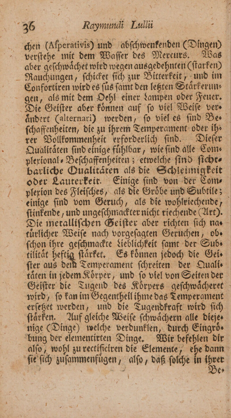 chen (Alperativis) und abſchwenkenden (Dingen) verſtehe mit dem Waſſer des Mereurs. Was aber geſchwaͤchet wird wegen ausgedehnten (ſtarken) Rauchungen, ſchicket ſich zur Bitterkeit, und im Confortiren wird es füs fat den letzten Staͤrkerun⸗ ſchaffenheiten, die zu ihrem Temperament oder ih⸗ rer Vollkommenheit erforderlich ſind. Dieſer Qualitaͤten find einige fuͤhlbar, wie ſind alle Com⸗ plexional⸗Beſchaffenheiten; etwelche find ſicht⸗ barliche Qualitäten als die Schleimigkeit oder Lauterkeir. Einige find von der Com⸗ plexion des Fleiſches, als die Groͤbe und Subtile; ſtinkende, und ungeſchmackter nicht riechende (Art). Die metalliſchen Geiſter aber richten ſich na. tuͤrlicher Weiſe nach vorgeſagten Geruchen, ob. ſchon ihre geſchmackte Lieblichkeit 1 och die Gei⸗ ſter aus den Temperament ſchreiten der Quali⸗ taͤten in jedem Koͤrper, und ſo viel von Seiten der Geiſter die Tugend des Koͤrpers geſchwaͤcheret erfeget werden und die Tugendkraft wird ſich ſtaͤrken. Auf gleiche Weiſe ſchwaͤchern alle dieje · nige (Dinge) welche verdunklen, durch Eingroͤ⸗ alſo, wohl zu rectiſſeiren die Elemente, ehe dann