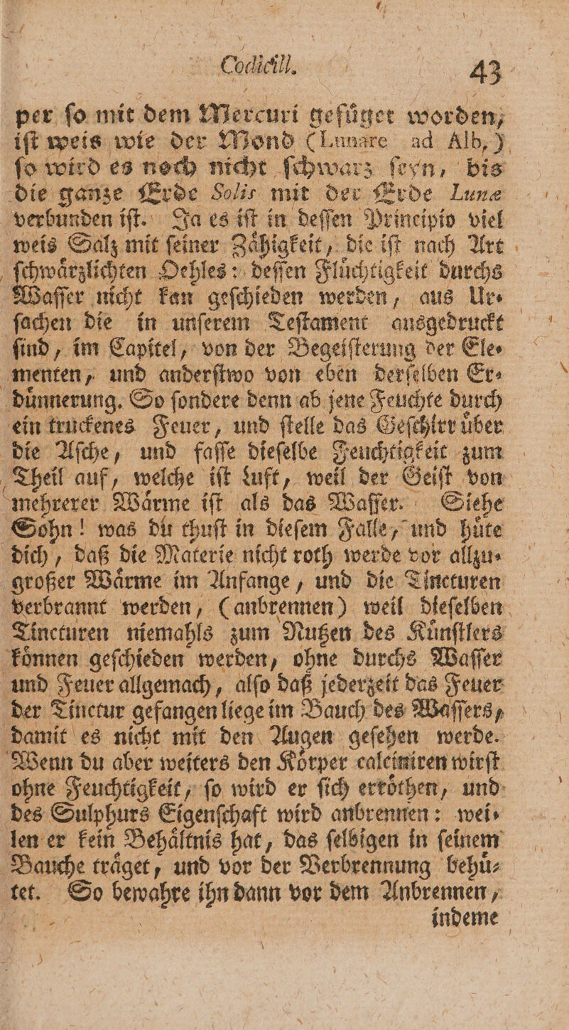 ae per fo mit dem Mercuri gefüger worden, iſt weis wie der Mond (Lunare ad Alb,) fo wird es noch nicht ſchwars ſeyn, bis die ganze Erde Solis mit der Erde Lune verbunden iſt. Ja es iſt in deſſen Principio viel weis Salz mit ſeiner Zaͤhigkeit, die iſt nach Art | ae lee .deffen Fluͤchtigkeit durchs Waſſer nicht kan geſchieden werden, aus Ur ſachen die in unſerem Teſtament ausgedruckt ſind, im Capitel, von der Begeiſterung der Ele⸗ menten, und anderſtwo von eben derſelben Er⸗ duͤnnerung. So ſondere denn ab jene Feuchte durch ein truckenes Feuer, und ſtelle das Geſthirr über die Aſche, und falle dieſelbe Feuchtigkeit zum Theil auf, welche iſt Luft, weil der Geiſt von mehrerer Waͤrme iſt als das Waſſer. Siehe Sohn! was Dir thuſt in dieſem Falle, und huͤte dich, daß die Materie nicht roth werde vor allzu ⸗ großer Wärme im Anfange, und die Tincturen verbrannt werden, (anbrennen) weil dleſelben Tincturen niemahls zum Nutzen des Kuͤnſtlers koͤnnen geſchieden werden, ohne durchs Waſſer und Feuer allgemach, alſo daß jederzeit das Feuer der Tinctur gefangen liege im Bauch des Waſſers, damit es nicht mit den Augen geſehen werde. Wenn du aber weiters den Körper caleiniren wirft. ohne Feuchtigkeit, fo wird er ſich ertöthen, und des Sulphurs Eigenſchaft wird anbrennen: wei⸗ len er kein Behaͤltnis hat, das ſelbigen in ſeinem Bauche traͤget, und vor der Verbrennung behuͤ⸗ tet. So bewahre ihn dann vor dem ee F er | indeme 53