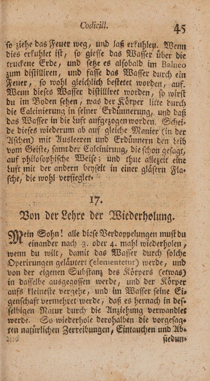 15 , f \ Br Coe, 8 45 5 ſo ziehe das Feuer weg, und laß erkuhlen. Wenn dies ruhen iſt, ſo gieſſe das Waßer N ben die truckene Erde, und ſetze es alſobald im Balneo zum diſtilliren, und faſſe das Waſſer durch ein Feuer, ſo e beſtetet worden, auf. Wenn dieſes Waſſer diſtilltret worden, jo wirft du im Boden ſehen, was der Körper lite durch die Calcinierung in feiner Erduͤnnerung, und daß das Waſſer in die Luft aufgezogen worden. Schei⸗ de dieſes wiederum ab auf gleiche Manier (in der Aſchen) mit Ausleeren und Erduͤnnern den Leib vom Geiſte, ſamt der Caleinirung, die ſchon geſagt, auf philoſopßiſche Weiſe und ehue allezeit eine Luft mit der andern benfelt in einer gläfern Fla. ſche, die wohl verſiegle t. Von der Lehre der Wiederholung. 0 } Mein Sohn! alle dieſe Verdoppelungen muſt du einander nach 3. oder 4. mahl wiederholen, wenn du wilt, damit das Waſſer durch ſolche Oyperirungen gelaͤutert (elementetur) werde, und von der eigenen Subſtanz des Koͤrpers (etwas) in daſſelbe ausgegoſſen werde, und der Koͤrper genſchaft vermehret werde, daß es hernach in Defe felbigen Natur durch die Anziehung verwandlet werde. So wiederhole derohalben die vorgeſag⸗ ten naturlichen Zerreibungen, Eintauchen und Abs 3 | ſiedun⸗ “in 1 0 \ % 1 EN u