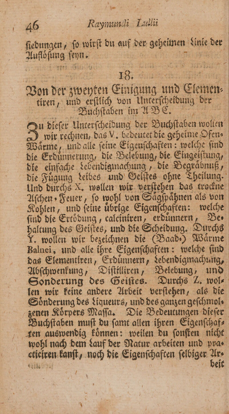 ſiedungen, ſo wirſt du auf der geheimen Linie der Aufloͤſung ſeyn. 35 I. i Von der zweyten Einigung und Clemen⸗ tiren, und erſtlich von Unterſcheidung der Büchſtaben im A BE. Qu dieſer Unterſcheidung der Buchſtaben wollen 3 wir rechnen, das V. bedeutet die geheime Ofen⸗ Warme, und alle feine Eigenſchaften: welche ſind die Erdünnerung, die Belebung, die Eingeiſtung, die einfache debendigmachung, die Begraͤbnuß, die Fuͤgung deibes und Geiſtes ohne Theilung. Und durchs X. wollen wir verſtehen das trockne Aſchen Feuer, fo wohl von aͤgſpaͤhnen als von Kohlen, und feine uͤbrige Eigenſchaften: welche find die Ertoͤdung, caleiniren, erduͤnnern, Be⸗ haltung des Geiſtes, und die Scheidung. Durchs T. wollen wir bezeichnen die (Baad⸗) Wärme, Balnei, und alle ihre Eigenſchaften: welche ſind das Elementiren, Erduͤnnern, Lebendigmachung, Abſchwenkung, Diſttlliren, Belebung, und Sonderung des Geiſtes. Durchs Z wol len wir keine andere Arbeit verſtehen, als die Soͤnderung des Liqueurs, und des ganzen geſchmol⸗ zenen Koͤrpers Maſſa. Die Bedeutungen dieſer Buchſtaben muſt du ſamt allen ihren Eigenſchaf⸗ ten auswendig koͤnnen: weilen du ſonſten nicht wohl nach dem Lauf der Natur arbeiten und pra⸗ eticiren kanſt, noch die Eigenſchaften ſelbiger 55 Al beit 7 — 0