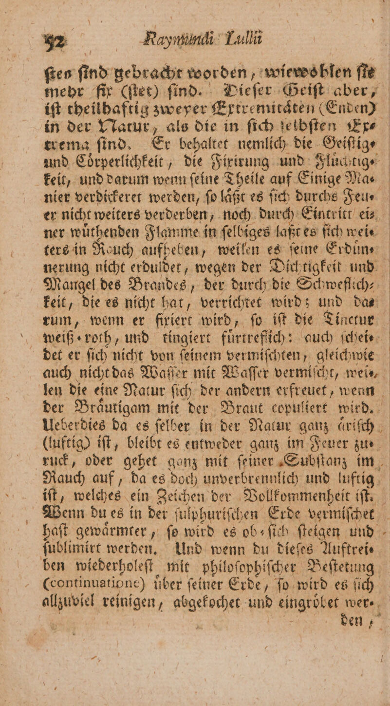 fen find: gebracht worden, wieroohlen fie iſt theilhaftig zweyer Extremitaͤten (Enden) trema ſind. Er behaltet nemlich die Geiſtig ⸗ nier verdickeret werden, ſo laßt es ſich durchs Feu⸗ ner wuͤthenden Flamme in ſelbiges laßt es ſich wei. ters in Rauch aufheben, weilen es feine Erduͤn⸗ nerung nicht erduldet, wegen der Dichtigkeit und keit, die es nicht hat, verrichtet wird; und das det er ſich nicht von ſeinem vermiſchten, gleichwie len die eine Natur ſich der andern erfreuet, wenn der Braͤutigam mit der Braut copuliert wird. Ueberdies da es ſelber in der Natur ganz ariſch (luftig) iſt, bleibt es entweder ganz im Feuer zue ruck, oder gehet ganz mit ſeiner Subſtanz im Rauch auf, da es doch unverbrennlich und luftig iſt, welches ein gehen der Vollkommenheit iſt. haft gewaͤrmter, fo wird es ob; ſich ſteigen und ſublimirt werden. Und wenn du dieſes Auftrei⸗ ben wiederholeſt mit philoſophiſcher Beſtetung (continuatione) iiber feiner Erde, ſo wird es ſich allzuviel reinigen, ek yoR eingröbet wer