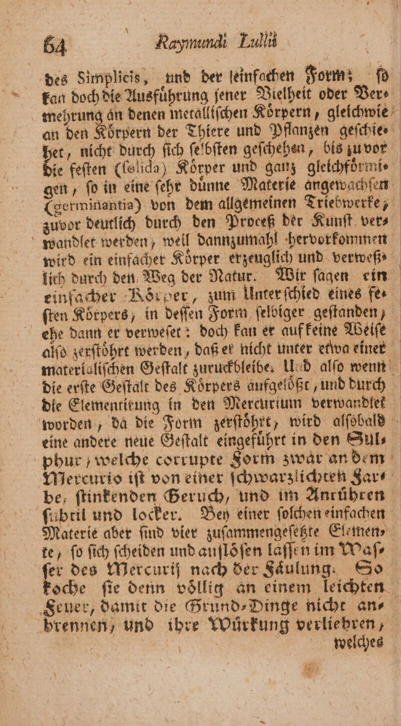 des Simplieis, und der leinfachen Form; fd kan doch die Ausführung jener Vielheit oder Ders mehrung an denen metalltſchen Koͤrpern, gleichwie an den Körpern der Thiere und Pflanzen geſchie⸗ het, nicht durch ſich ſelbſten geſchehen, bis zu vor 25 feſten (folida) Koͤrper und ganz gleichfoͤrmi⸗ gen, ſo in eine ſehr duͤnne Materie angewachſen (germinantia) von dem allgemeinen Triebwerke, zuvor deutlich durch den Proceß der Kunſt ver⸗ wandlet werden, weil dannzumahl hervorkommen wird ein einfacher Koͤrper erzeuglich und verweß⸗ lich durch den Weg der Natur. Wir ſagen ein einfacher Körber, zum Unter ſchied eines fer ſten Korpers, in deſſen Form ſelbiger geſtanden, ehe dann er verweſet: doch kan er auf keine Weiſe alſo zerſtoͤhrt werden, daß er nicht unter etwa einer materislifchen Geſtalt zuruckbleibe. Und alſo wenn die erſte Geſtalt des Koͤrpers aufgeloͤßt, und durch die Elementirung in den Mercurtum verwandlek worden, da die Form zerſtoͤhrt, wird alſobald eine andere neue Geſtalt eingeführt in den Sul⸗ phur ; welche corrupte Sorm zwar an dem Mercurio iſt von einer ſchwarzlichten Jar⸗ be, ſtinkenden Geruch, und im Anrühren ſubtil und locker. Bey einer ſolchen einfachen Materie aber ſind vier zuſammengeſetzte Elemen⸗ te, fo ſich ſcheiden und auflöfen laſſen im Waſ⸗ fer des Mercuris nach der Faͤulung. So koche fie denn völlig an einem leichten Feuer, damit die Frund⸗Dinge nicht ans brennen, und ihre Wuͤrkung verliehren, 8 | welches .