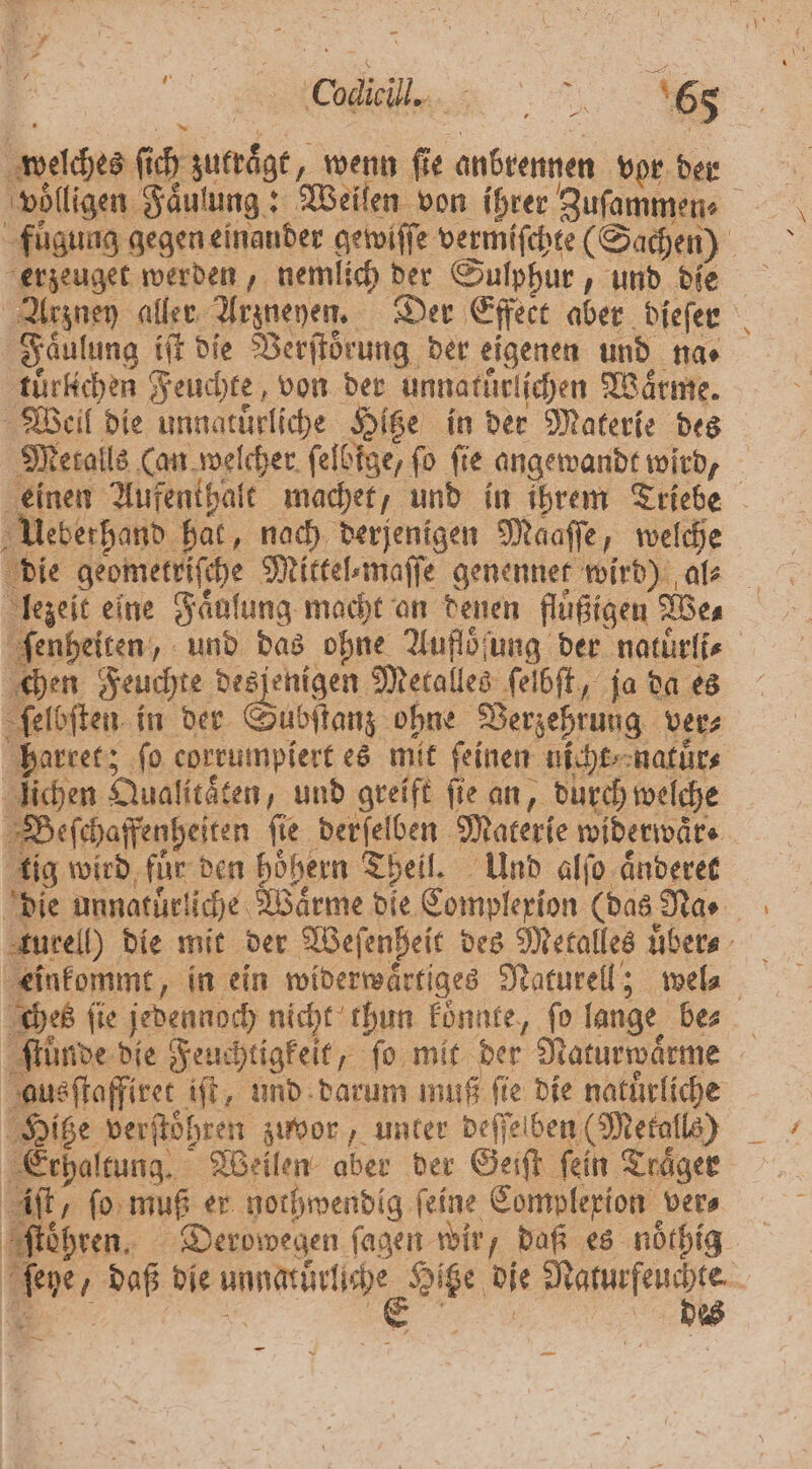 FTW welches ſich zutraͤgt, wenn fie anbrennen vor der voͤlligen Faͤulung: Weilen von ihrer Zuſammen⸗ erzeuget werden, nemlich der Sulphur, und die Arzney aller Arzneyen. Der Effect aber dieſer Faͤulung iſt die Verſtoͤrung der eigenen und na⸗ tuͤrlichen Feuchte, von der unnatürlichen Waͤrme. Weil die unnatuͤrliche Hitze in der Materie des Metalls (an welcher ſelbige, fo fie angewandt wird, einen Aufenthalt machet, und in ihrem Triebe Ueberhand hat, nach derjenigen Maaſſe, welche die geometriſche Mittel⸗maſſe genennet wird) al⸗ lezeit eine Faͤuſung macht an denen fluͤßigen We⸗ ſenheiten, und das ohne Auflöſung der natuͤrli⸗ chen Feuchte desjenigen Metalles ſelbſt, ja da es ſelbſten in der Sutlan ohne Verzehrung vers harret; fo corrumpiert es mit feinen nicht natuͤr⸗ ſichen Qualitäten, und greift fie an, durch welche Beſchaffenheiten fie derſelben Materie widerwärs tig wird fuͤr den hoͤhern Theil. Und alſo aͤnderet die unnatuͤrliche Wärme die Complexion (das Na⸗ turell) die mit der Wefenheit des Metalles uͤber⸗ einkommt, in ein widerwaͤrtiges Naturell; wel⸗ ches ſie jedennoch nicht thun koͤnnte, ſo lange be⸗ ſtuͤnde die Feuchtigkeit, ſo mit der Naturwaͤrme ausſtaffiret iſt, und darum muß fie die natuͤrliche Hiße verſtoͤhren zuvor, unter deſſelben (Metalls) Erhaltung. Weilen aber der Geiſt fein Träger ft, ſo muß er nothwendig feine Complexion vers ſtoͤhren. Derowegen ſagen wir, daß es noͤthig ſeye, daß die ae die e —