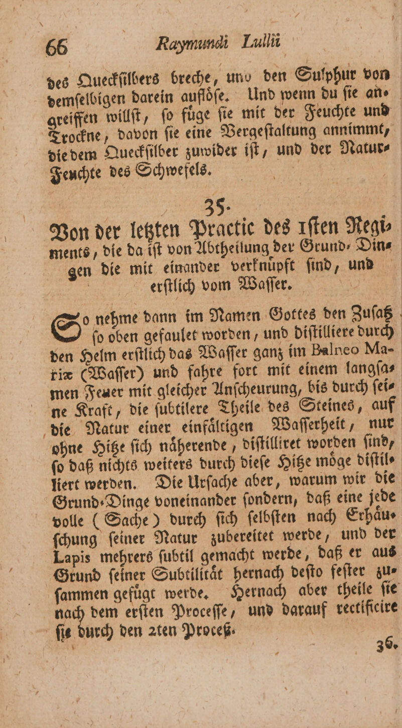 66 Kaymumdi Lulli des Queckſilbers breche, und den Sufphur von demſelbigen darein auflöfe. Und wenn du fie an⸗ greiffen willſt, ſo fuͤge ſie mit der Feuchte und Trockne, davon ſie eine Vergeſtaltung annimmt, die dem Queckſilber zuwider iſt, und der Natur⸗ Feuchte des Schwefels. | DB. Von der letzten Practice des Iſten Regi⸗ ments, die da iſt von Abtheilung der Grund⸗Din⸗ gen die mit einander verknüpft ſind, und erſtlich vom Waſſer. gr Seh dann im Namen Gottes den Zuſatz 1 fo. oben gefaulet worden, und diſtilliere durch den Helm eritlich das Waſſer ganz im Palneo Ma- fie (Waſſer) und fahre fort mit einem langſa⸗ men Feuer mit gleicher Anſcheurung, bis durch ſei⸗ ne Kraft, die ſubtilere Theile des Steines, auf die Natur einer einfaͤltigen Waſſerheit, nur ohne Hitze ſich naͤherende, diſtilliret worden ſind, ſo daß nichts weiters durch dieſe Hitze moͤge diſtil⸗ liert werden. Die Urſache aber, warum wir die Grund ⸗Dinge voneinander ſondern, daß eine jede volle (Sache) durch ſich ſelbſten nach Erhäus ſchung ſeiner Natur zubereitet werde, und der Lapis mehrers ſubtil gemacht werde, daß er aus Grund feiner Subtilitaͤt hernach deſto feſter zur ſammen gefügt werde. Hernach aber theile ſie nach dem erſten Proceſſe, und darauf rectificire ſis durch den zten Proceß⸗ 5 U 3 *