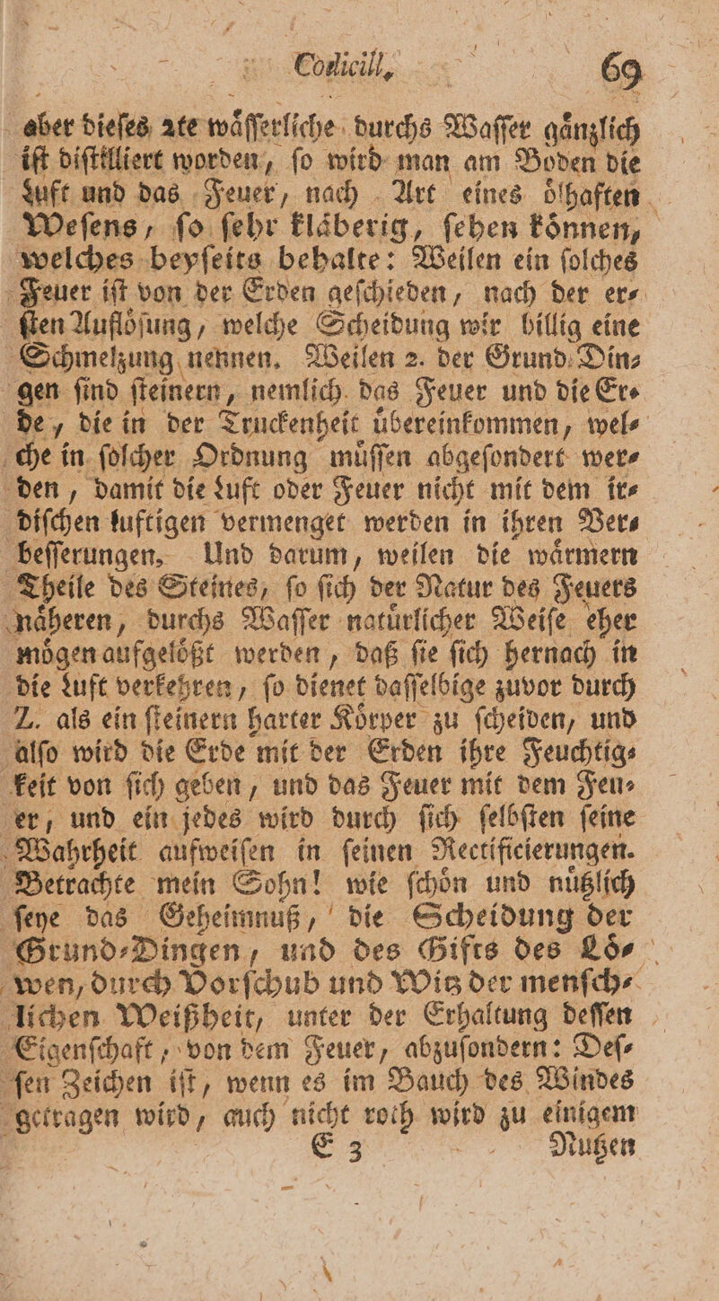 5 aber dieſes ꝛte waͤſſerliche durchs Waffer gaͤnzlich iſt diſttlliert worden, fo wird man am Boden die duft und das Feuer, nach Art eines ölhaften . Weſens, fo ſehr klaͤberig, feben können, welches beyſeits behalte: Weilen ein ſolches Feuer iſt von der Erden geſchieden, nach der er⸗ ſten Auflöſung, welche Scheidung wir billig eine Schmelzung nennen. Weilen 2. der Grund Din; gen ſind ſteinern, „nemlich das Feuer und die Er⸗ de, die in der Truckenheit uͤbereinkommen, wel⸗ che in ſoſcher Ordnung muͤſſen abgeſondert wer⸗ den, damit die Luft oder Feuer nicht mit dem ir⸗ diſchen luftigen vermenget werden in ihren Ver⸗ beſſerungen. Und darum, weilen die waͤrmern Theile des Steines, ſo ſich der Natur des Feuers näheren, durchs Waſſer natuͤrlicher Weiſe eher mögen aufgeloͤßt werden, daß fie ſich hernach in die Luft verkehren, fo dienet daſſelbige zuvor durch Z. als ein ſteinern harter Körper zu ſcheiden, und alſo wird die Erde mit der Erden ihre Feuchtig⸗ keit von ſich geben, und das Feuer mit dem Jen» er, und ein jedes wird durch ſich ſelbſten ſeine Wahrheit aufweiſen in ſeinen Rectifieierungen. Betrachte mein Sohn! wie ſchoͤn und nuͤtzlich ſeye das Geheimnuß, die Scheidung der Grund⸗Dingen, und des Gifts des Löo⸗ wen, durch Vorſchub und Wis der menſch⸗ lichen Weißheit, unter der Erhaltung deſſen Eigenſchaft, von dem Feuer, abzuſondern: Deſ⸗ ſen Zeichen iſt, wenn es im Bauch des Windes getragen wird, auch nicht roth Bun zu einigem E 3 Nutzen em
