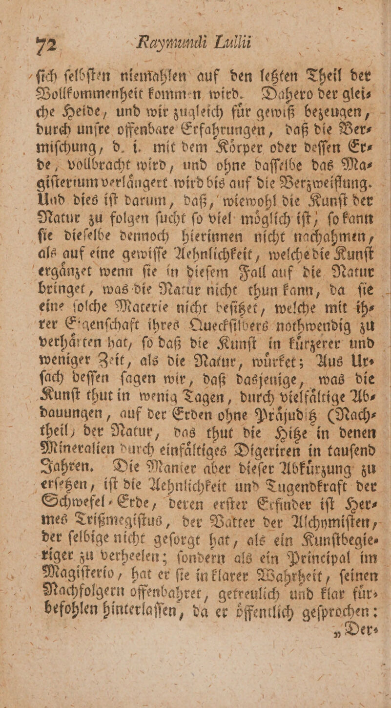 ſich ſelbſten niemahlen auf den letzten Theil der Vollkommenheit kommen wird. Dahero der gleis che Heide, und wir zugleich fuͤr gewiß bezeugen, durch unſre offenbare Erfahrungen, daß die Ver⸗ miſchung, d. i. mit dem Körper oder deſſen Er⸗ de, vollbracht wird, und ohne daſſelbe das Mas giſterium verlaͤngert wird bis auf die Verzweiflung. Uuad dies iſt darum, daß, wiewohl die Kunſt der Natur zu folgen ſucht fo viel möglich tft, ſo kann fie dieſelbe dennoch hierinnen nicht nachahmen, als auf eine gewiſſe Aehnlichkeit, welche die Kunſt ergaͤnzet wenn ſie in dieſem Fall auf die Natur bringet, was die Natur nicht chun kann, da ſie eine ſoſche Materie nicht beſitzet, welche mit ih⸗ rer Eraenfihaft ihres Queckſiſbers nothwendig zu verhaͤrten hat, fo daß die Kunſt in kuͤrzerer und weniger Zeit, als die Natur, wuͤrket; Aus Ur⸗ fach deſſen fagen wir, daß dasjenige, was die Kunſt thut in wenig Tagen, durch vielfältige Abs dauungen, auf der Erden ohne Prajudig (Nach⸗ theil) der Natur, das thut die Hitze in denen Mineralien Durch einfaͤltiges Digeriren in tauſend Jahren. Die Manier aber dieſer Abkuͤrzung zu erſetzen, iſt die Aehnlichkeit und Tugendkraft der Schwefel⸗Erde, deren erſter Erfinder iſt Her⸗ mes Trißmegiſtus, der Vatter der Alchymiſten, der ſelbige nicht geſorgt hat, als ein Kunſtbegie⸗ tiger zu verheelen; ſondern als ein Principal im Magiſterio, hat er fie in klarer Wahrheit, feinen Nachfolgern offenbahret, getreulich und klar fürs» befohlen hinterlaſſen, da er öffentlich d Sind v Der⸗