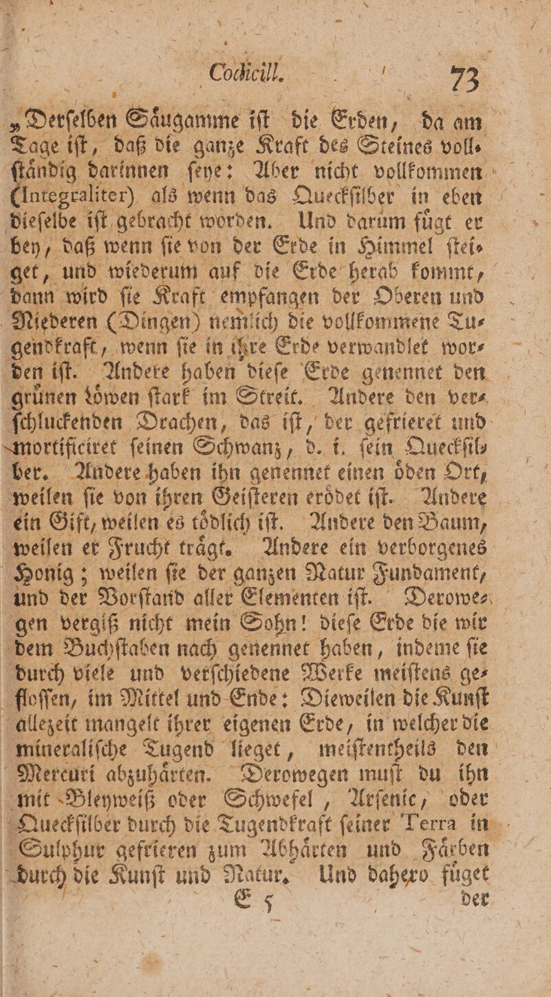 * un Cal. 5 = 8 „Derſelben Süugamme iſt die Erben, da am Tage iſt, daß die ganze Kraft des Steines voll. (Integraliter) als wenn das Queckſilber in eben dieſelbe iſt gebracht worden. Und darum fuͤgt er bey, daß wenn ſie von der Erde in Himmel ſtei⸗ get, und wiederum auf die Erde herab kommt, dann wird ſie Kraft empfangen der Oberen und Niederen (Dingen) nemlich die vollkommene Tu⸗ gendkraft „wenn ſie in ihre Erde verwandlet wor⸗ den iſt. Andere haben dieſe Erde genennet den ‚grünen den ſtark im Streit. Andere den ver⸗ ſchluckenden Drachen, das iſt, der gefrieret und mortificiret feinen Schwanz, d. i, fein Queckſi l ber. Andere haben ihn genennet einen oͤden Ort, weilen ſie von ihren Geiſteren eroͤdet iſt. Andere ein Gift, weilen es tödlich iſt. Andere den Baum, weilen er Frucht trägt. Andere ein verborgenes | Honig; ; weilen fie der ganzen Natur Fundament, und der Vorſtand aller Elementen iſt. Derowe⸗ gen vergiß nicht mein Sohn! dieſe Erde die wir dem Buchſtaben nach genennet haben, indeme ſie durch viele und verſchiedene Werke meiſtens ge⸗ floſſen, im Mittel und Ende: Dieweilen die Kunſt allezeit mangelt ihrer eigenen Erde, in welcher die mineraliſche Tugend lieget, meiſtentheils den Mercuri abzuhaͤrten. Derowegen muſt du ihn mit Bleyweiß oder Schwefel, Arſenic, oder Queckſilber durch die Tugendfraft feiner Terra in Sulphur gefrieren zum Abhaͤrten und Faͤrben durch die Kunſt und Ratut, Und dahero fuͤget