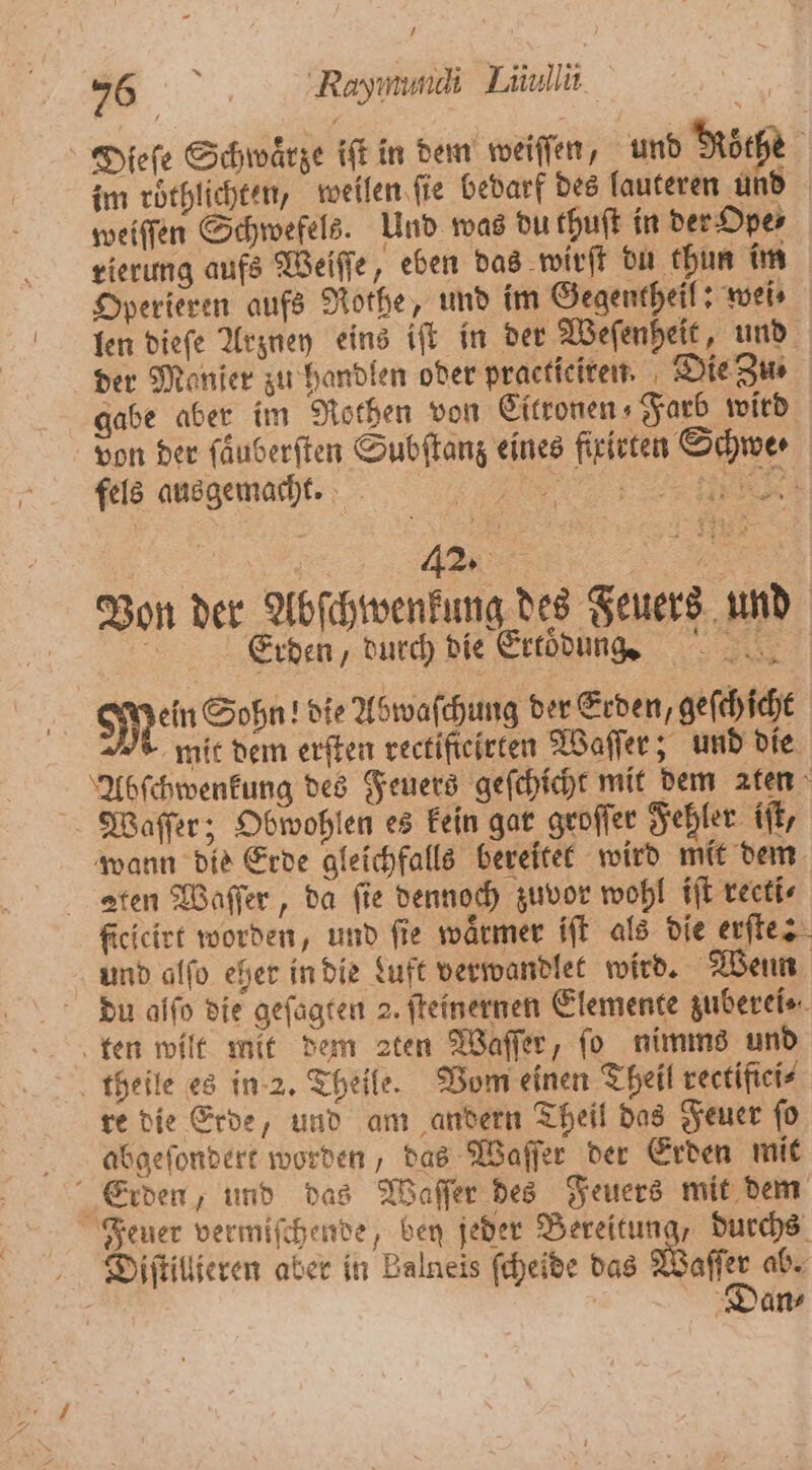 76°. Rayımmaı Liiullii Dieſe Schwaͤrze iſt in dem weiſſen, und Köche im röthlichten, weilen ſie bedarf des lauteren und weiſſen Schwefels. Und was du thuſt in der Ope⸗ rierung aufs Weiſſe, eben das wirſt du chun im Operieren aufs Rothe, und im Gegentheil: wei⸗ len dieſe Arzney eins iſt in der Weſenheit, und der Manier zu handlen oder practiciren. Die Zu⸗ gabe aber im Rothen von Eitronen⸗Farb wird von der ſaͤuberſten Subſtanz eines firirten Schwe ⸗ fels ausgemacht. i RR Von der Abſchwenkung des Feuers und 0 Erden, durch die Ertoͤdung. Mein Sohn! die Abwaſchung der Erden, gefchicht mit dem erſten rectifteirten Waſſer; und die Abſchwenkung des Feuers geſchicht mit dem aten Waſſer; Obwohlen es kein gar groſſer Fehler iſt, wann die Erde gleichfalls bereitet wird mit dem Aten Waſſer, da fie dennoch zuvor wohl iſt reeti⸗ ficicirt worden, und fie wärmer iſt als die erſte: und alſo eher in die Luft verwandlet wird. Wenn du alfo die gefagten 2. ſteinernen Elemente zuberei⸗ ten wilt mit dem 2ten Waſſer, fo nimms und theile es in 2. Theile. Vom einen Theil rectifici⸗ re die Erde, und am andern Theil das Feuer ſo abgeſondert worden, das Waſſer der Erden mit x 2 Feuer vermiſchende, ben jeder Bereitung, durchs Diſtillieren aber in Balneis ſcheide das Waſſer ab.