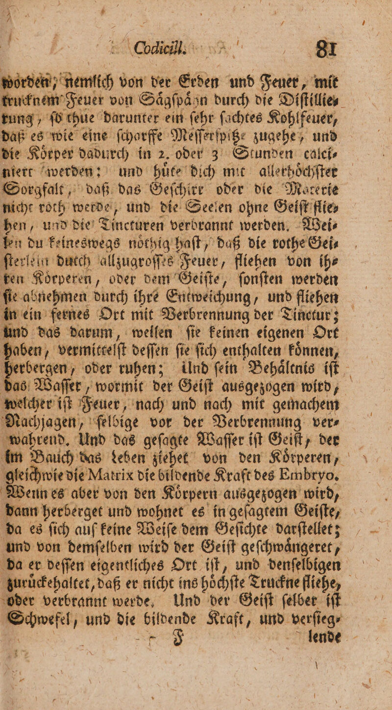 Ar * 7 / worden nemlich von der Erden und Feuer, mit rung, fü chue darunter ein ſehr ſachtes Kohlfeuer, die Körper dadurch in 2. oder 3 Stunden calci⸗ niert werden: und huͤte dich mit allerhoͤchſter Sorgfalt, daß das Geſchirr oder die Materie nicht roth werde, und die Seelen ohne Geiſt flie⸗ hen, und die Tincturen verbrannt werden. Wei⸗ len du keineswegs noͤthig haſt, daß die rothe Gei⸗ ſterlein duch allzugroſſes Feuer, fliehen von ih⸗ ken Koͤrperen, oder dem Geiſte, ſonſten werden in ein fernes Ort mit Verbrennung der Tinctur; haben, vermitteſſt deſſen fie ſich enthalten Fönnen, welcher iſt Feuer, nach und nach mit gemachem Nachjagen, ſelbige vor der Verbrennung ver⸗ wahrend. Und das geſagte Waſſer iſt Geiſt, der gleichwie die Matrix die Bildende Kraft des Embryo. Wenn es aber von den Koͤrpern ausgezogen wird, da es ſich auf keine Weiſe dem Geſichte darſtellet; und von demſelben wird der Geiſt geſchwaͤngeret, da er deſſen eigentliches Ort iſt, und denſelbigen oder verbrannt werde. Und der Seiſt ſelbet iſt Schwefel, und die bildende Kraft, und verſieg⸗ \