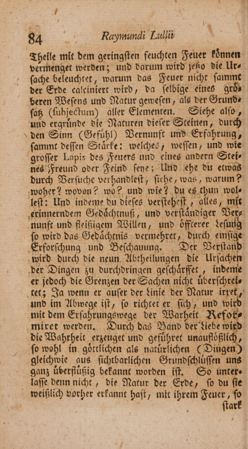 Thelle mit dem geringften feuchten Feuer koͤnnen vermenget werden; und darum wird jetzo die Ur⸗ ſache beleuchtet, warum das Feuer nicht ſammt der Erde caleiniert wird, da felbige eines gr beren Weſens und Natur geweſen, als der Grund⸗ ſatz (lubjectum) aller Elementen. Siehe alſo, und ergruͤnde die Naturen dieſer Steinen, durch den Sinn (Gefühl) Vernunft und Erfahrung, ſammt deſſen Staͤrke: welches, weſſen, und wie groſſer Lapis des Feuers und eines andern Stei⸗ nes Freund oder Feind feye; Und ehe du etwas durch Verſuche verhandleſt, ſiehe, was, warum? woher? wovon? wo? und wie? du es thun wol⸗ leſt: Und indeme du dieſes verfteheft , alles, Tor erinnerndem Gedaͤchtnuß, und verſtaͤndiger Ver⸗ nunft und fleißigem Willen, und oͤffterer Leſung ſo wird das Gedaͤchtnis vermehret, durch emſige Erforſchung und Beſchauung. Der Verſtan wird durch die neun Abtheilungen die Urjacher der Dingen zu durchdringen geſchaͤrffet, indeme er jedoch die Grenzen der Sachen nicht uͤberſchrei⸗ tet; Ja wenn er auſer der Linie der Natur irret, und im Abwege iſt, ſo richtet er ſich, und wi mit dem Erfahrungswege der Warheit 1 miret werden. Durch das Band der Liebe wird die Wahrheit erzeuget und gefuͤhret unaufloͤßlich, ſo wohl in goͤttlichen als natuͤrlichen (Dingen) gleichwie aus ſichtbarlichen Grundſchlüſſen uns ganz uͤberfluͤßig bekannt worden if, So unter laſſe denn nicht, die Natur der Erde, fo du fie weißlich vorher erkannt haſt, mit ihrem Feuer, ſo ſtark