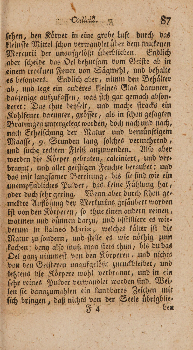 * ss be Cote n Fe ſehen, den Körper in eine grobe Luft durch das kleinſte Mittel ſchon verwandlet uͤber dem truckenen Mercurii der unaufgelößt uͤberblieben. Endlich aber ſcheide das Oel behutſam vom Geiſte ab in einem trocknen Feuer von Saͤgmehl, und behalte es befonvers. Endlich aber, nimm den Behälter ab, und lege ein anderes kleines Glas darunter, dasjenige aufzufaſſen, was ſich gar gemach abſon⸗ deret: Das thue beyſeit, und mache ſtracks ein Kohlfeuer darunter, groͤſſer, als in ſchon geſagten Bratungen untergelegt worden, doch nach und nach, nach Erheiſchung der Natur. und vernünftigen Maaſſe, 9. Stunden lang ſolches vermehrend, und ſuche rechten Fleiß anzuwenden. Alſo aber werden die Körper gebraten, caleiniert, und ver. brannt, und aller geiſtigen Feuchte beraubet: und das mit langſamer Bereitung, bis ſie ſind wie ein unempfinvliches Pulver, das keine Fuͤhlung hat, oder doch ſehr gering. Wenn aber durch ſchon ge⸗ meldte Aufloͤſung der Merkurius geſaͤubert worden iſt von den Koͤrperen, ſo thue einen andern reinen, warmen und duͤnnen darzu, und bijtilliere es wie» derum in Balneo Marie, welches kaͤlter iſt die Natur zu ſondern, und ſtelle es wie noͤthig zum kochen: denn alſo muß man ſtets thun, bis du das Oel ganz nimmeſt von den Koͤrperen, und nichts von den Geiſteren unaufgeloͤßt zuruckbleibet, und letztens die Koͤrpere wohl verbrannt, und in ein ſehr reines Pulver verwandlet worden ſind. Wei⸗ len ſie dannzumahlen ein kundbares Zeichen mit ſich bringen, daß ah e der Seele eigegt⸗ 1 | da 4