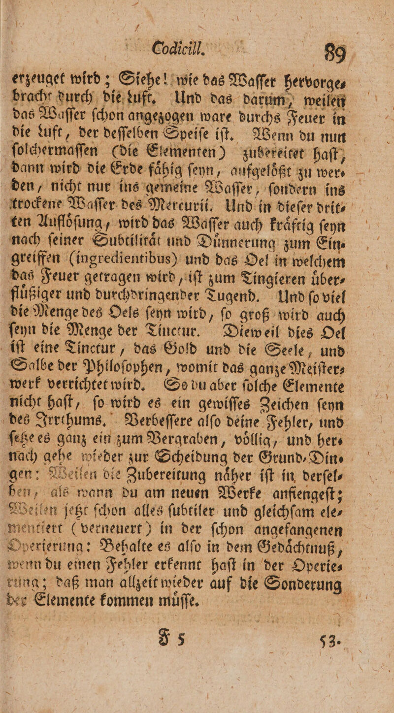 nA. erzeuget wird; Siehe! wie das Waſſer hervorge, bracht durch die zuft. Und das darum, weilen das Waſſer ſchon angezogen ware durchs Feuer in die Luft, der deſſelben Speiſe if. Wenn du nun ſolchermaſſen (die Elementen) zubereitet ‚haft, . den, nicht nur ins gemeine Waſſer, ſondern ins trockene Waſſer des Mereurii. Und in dieſer drit- ten Auflöfung, wird das Waſſer auch kraͤftig ſeyn nach feiner Subriticät und Dünnerung zum Ein greiffen (ingredientibus) und das Oel in welchem das Feuer getragen wird, iſt zum Tingieren uͤber⸗ fluͤßiger und durchdringender Tugend. Und ſo viel die Menge des Oels ſeyn wird, fo groß wird auch ſeyn die Menge der Tinctur. Dieweil dies Oel iſt eine Tinctur, das Gold und die Seele, und Salbe der Philoſophen, womit das ganze Meiſter⸗ werk verrichtet wird. So du aber ſolche Elemente nicht haſt, ſo wird es ein gewiſſes Zeichen ſeyn des Irrthums. Verbeſſere alſo deine Fehler, und fee es ganz ein zum Vergraben, voͤllig, und hers nach gehe wieder zur Scheidung der Grund, Din ⸗ gen: Weiſen bie Zubereitung näher iſt in derſel⸗ ben, als wann du am neuen Werke anfiengeſt; Wellen jetzt ſchon alles ſubtiler und gleichſam ele⸗ mentiert (verneuert) in der ſchon angefangenen Operierung: Behalte es alfo in dem Gedaͤchtnuß, wenn du einen Fehler erkennt haſt in der Operie⸗ rung; daß man allzeit wieder auf die Sonderung * des Elemente kommen muͤſſe. 55 e
