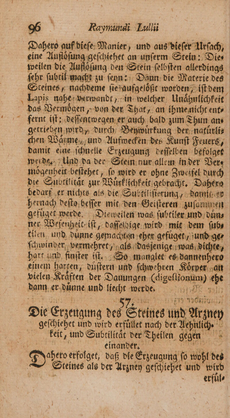 Dahero auf dieſe Manier, und aus dieſer Urſach, eine Aufloͤſung geſchiehet an unſerm Stein: Die⸗ weilen die Auftelang den Stein ſelbſten allerdings ſehr ſubtil macht zu ſeyn: Dann die Materie des Steines, nachdeme ſie aufgeloͤßt worden, iſt dem Lapis nahe verwandt, in welcher Unaͤhnlichkeit das Vermoͤgen, von der That, an ihme nicht ent fernt iſt: deſſentwegen er auch bald zum Thun ans getrieben wird, durch Beywüuͤrkung der natuͤrli⸗ b chen Warme, und Aufwecken des Kunſt Feuers, damit eine ſchnelle Erzeugung deſſelben befolget werde. Und da der Stein nur allem in der Ver moͤgenheit beſtehet, fo wird er ohne Zweifel durch die Subtilitaͤt zur Wuͤrklichkeit gebracht. Dahero bedarf er nichts als die Subttliſierung, dame er hernach deſto beſſer mit den Geiſteren zuſammen gefuͤget werde. Dieweilen was ſubtiler und duͤn⸗ ner Weſengheit. iſt, daſſelbige wird mit dem fubs tilen und duͤnne gemachten eher gefuget, und ge⸗ ſchwinder vermehret, als dasjenige was dichte, hart und finſter iſt. So manglet es dannenhero einem harten, duͤſtern und ſchwehren Körper: an vielen Kraͤften der Dauungen (digeſtionum) ehe Dias! i — 4 ee dann er duͤnne und liecht werde. | | 719 196 a 8 { 4277 ' 8 * 5 7 Ei 4 2 85 4 Die Erzeugung des Steines und Arzney geſchiehet und wird erfuͤllet nach der Aehnlich. 5 keit, und Subtilitaͤt der Theilen gegen n einander. 8 Dobe erfolget, daß die Erzeugung ſo wohl des Steines als der Arzney geſchiehet und wird 1 erfuͤl⸗ x