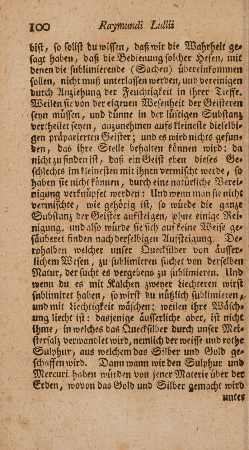 * 100 Raymundi Lullii biſt, ſo ſollſt du wiſſen, daß wir die Wahrheit ge⸗ ſagt haben, daß die Bedienung ſolcher Hefen, mit denen die ſublimierende (Sachen) uͤbereinkommen ſollen, nicht muß unterlaſſen werden, und vereinigen durch Anziehung der Feuchtigkeit in ihrer Tieffe. Weilen fie von der eigenen Weſenheit der Geiſteren ſeyn muͤſſen, und duͤnne in der luͤſtigen Subſtanz vertheilet ſeyen, anzunehmen aufs kleineſte dieſelbi⸗ gen praͤparierten Geiſter; und es wird nichts gefun ⸗ den, das ihre Stelle behalten koͤnnen wird: da nicht zu finden iſt, daß ein Geiſt eben dieſes Ges ſchlechts im kleineſten mit ihnen vermiſcht werde, ſo haben ſie nicht koͤnnen, durch eine naturliche Verei⸗ nigung verknuͤpfet werden: Und wenn man ſie nicht vermiſchte, wie gehörig ift, fo würde die ganze Subſtanz der Geſſter aufſteigen, ohne einige Rei⸗ nigung, und alſo wuͤrde ſie ſich auf keine Weiſe ge⸗ fäuheret finden nach derſelbigen Aufſteigung. Der rohalben welcher unſer Queckſilber von aͤuſſer⸗ lichem Weſen, zu ſublimieren ſuchet von derſelben Natur, der ſucht es vergebens zu ſublimieren. Und wenn du es mit Kalchen zweyer Liechteren wirſt ſublimiret haben, ſo wirſt du nuͤtzlich ſublimieren und mit Liechtigkeit waͤſchen; weilen ihre Waͤſch⸗ ung liecht iſt: dasjenige aͤuſſerliche aber, iſt nicht ihme, in welches das Queckſilber durch unſer Mei⸗ ſterſalz verwandlet wird, nemlich der weiſſe und rothe Mercuri haben wuͤrden von jener Materie uͤber der Erden, wovon das Gold und Silber gemacht wird | unter