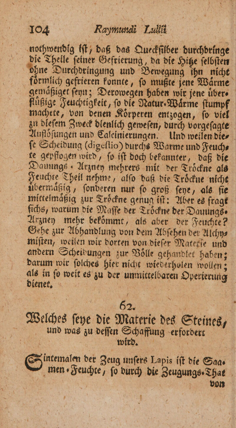 nothwendig iſt, daß das Queckſilber durchdringe die Theile ſeiner Gefrierung, da die Hitze ſelbſten ohne Durchdringung und Bewegung ihn nicht foͤrmlich gefrieren konnte, fo mußte jene Warme gemaͤßiget ſeyn; Derowegen haben wir jene uͤber⸗ flüßige Feuchtigkeit, fo die Natur Wärme ſtumpf machete, von denen Koͤrperen entzogen, fo viel zu dieſem Zweck dlenlich geweſen, durch vorgeſagte Aufloͤſungen und Caleinierungen. Und weilen die⸗ fe Scheidung (digeflio) durchs Warme und Feuch⸗ te gepflogen wird, fo iſt doch bekannter, daß die Dauungs Arzney mehrers mit der Troͤckne als Feuchte Theil nehme, alſo daß die Trockne nicht uͤbermaͤßig, ſonderen nur ſo groß ſeye, als ſie mittelmäßig zur Troͤckne genug iſt: Aber es fragt ichs, warum die Maſſe der Tröckne der Dauungs Arzney mehr bekommt, als aber der Feuchte? Gebe zur Abhandlung von dem Abſehen der Alchy⸗ miſten, weiſen wir dorten von dieſer Matetſe und andern Scheidungen zur Volle gehandlet haben; darum wir ſolches hier nicht wiederholen wollen; u in fo weit es zu der unmittelbaren Operierung lenet. 5 ee 62. 55 Welches ſeye die Materie des Steines, r und was zu deſſen on erfordert | wird. 205 e der Zeug unſers Lapis iſt die Saas — men ⸗Feuchte, fo durch die Zeugungs⸗That N | von