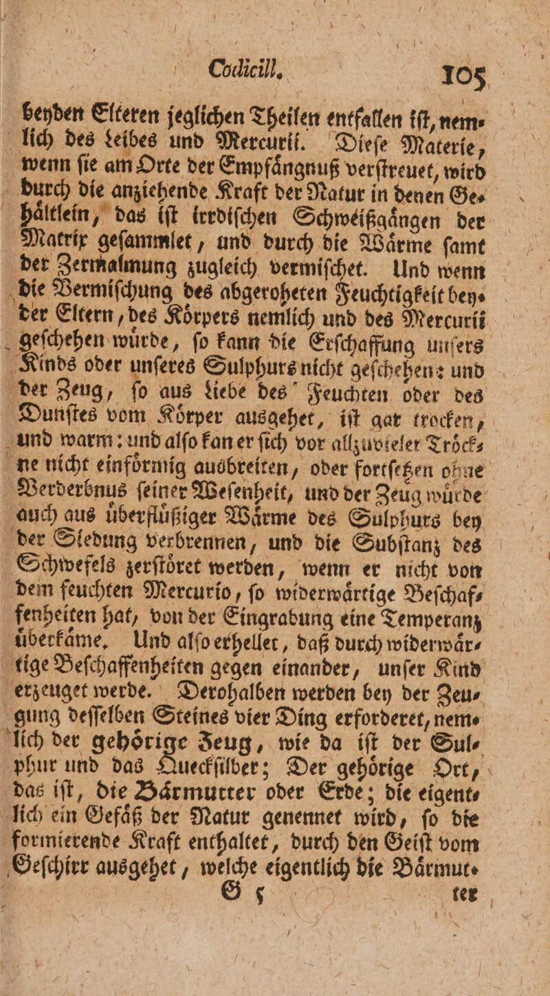 Coieill, 185 beyden Elteren jeglichen Theilen entfallen iſt, nem lich des Lelbes und Mercuri. Dieſe Materie, burch die anziehende Kraft der Natur in denen Ge. haͤltlein, das it lrrdiſchen Schweißgaͤngen der Macrir geſammlet, und durch die Wärme ſamt die Vermiſchung des abgeroheten Feuchtigkeit bey der Eltern, des Koͤrpers nemlich und des Mercurii geſchehen wurde, fo kann die Erſchaffung unſers der Zeug, ſo aus Liebe des Feuchten oder des Dunſtes vom Koͤrper ausgehet, iſt gar trocken, und warm: und alſo kan er ſich vor allzuvieler Tröͤck⸗ ne nicht einfoͤrmig ausbreiten, oder fortſ etzen ohne Verderbnus feiner Weſenheit, und der Zeug würde auch aus uͤberfluͤßiger Wärme des Suͤlphurs bey der Sledung verbrennen, und die Subſtanz des Schwefels zerſtoͤret werden, wenn er nicht von dem feuchten Mercurio, fo widerwaͤrtige Beſchaf⸗ fenheiten hat, von der Eingrabung eine Temperanz uͤberkaͤme. Und alſo erhellet, daß durch widerwaͤr⸗ tige Beſchaffenheiten gegen einander, unſer Kind erzeuget werde. Derohalben werden bey der Zeu⸗ gung deſſelben Steines vier Ding erforderet, nem⸗ lich der gehörige Zeug, wie da iſt der Sul⸗ phur und das Queckſber; Der gehoͤrige Ort, das iſt, die Baͤrmutter oder Erde; die eigent⸗ lich ein Gefaͤß der Natur genennet wird, ſo die formierende Kraft enthaltet, durch den Geiſt vom Geſchirr ausgehet, We eigentlich die e | Ku‘ 5 —