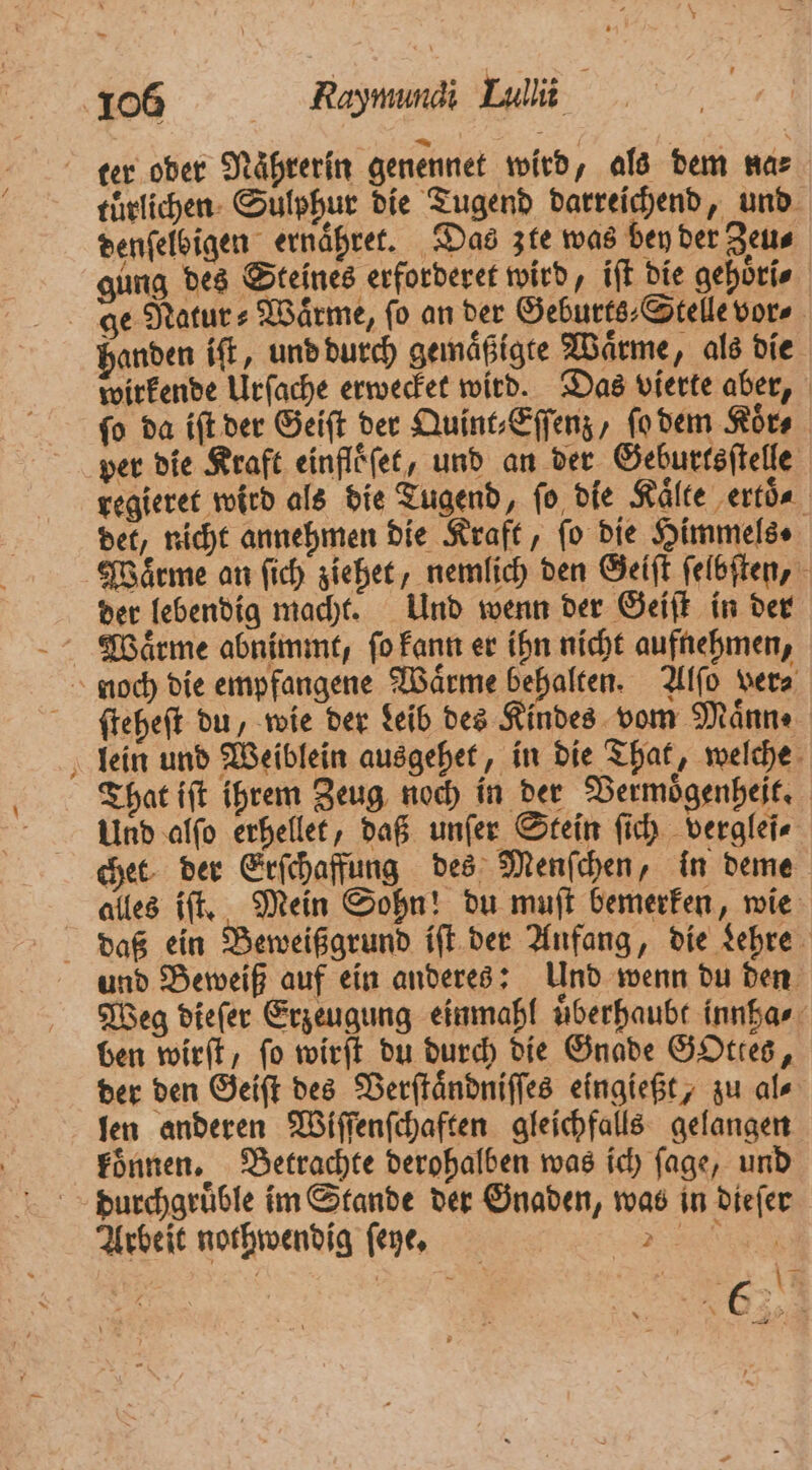 * tuͤrlichen Sulphur die Tugend darreichend, und denſelbigen ernaͤhret. Das zie was bey der Zeu⸗ gung des Steines erforderet wird, iſt die gehöri⸗ ge Natur⸗Waͤrme, fo an der Geburts⸗Stelle vor⸗ wirkende Urſache erwecket wird. Das vierte aber, fo da iſt der Geiſt der Quint⸗Eſſenz, ſo dem Koͤr⸗ per die Kraft einfloͤſet, und an der Geburtsſtelle regieret wird als die Tugend, ſo die Kälte ertöa det, nicht annehmen die Kraft, fo die Himmels⸗ Waͤrme an ſich ziehet, nemlich den Geiſt ſelbſten, der lebendig macht. Und wenn der Geiſt in der Waͤrme abnimmt, ſo kann er ihn nicht aufnehmen, ſteheſt du, wie der deib des Kindes vom Maͤnn ⸗ lein und Weiblein ausgehet, in die That, welche That iſt ihrem Zeug noch in der Vermoͤgenheit. Und alſo erhellet, daß unſer Stein ſich verglei⸗ chet der Erſchaffung des Menſchen, in deme alles iſt. Mein Sohn! du muſt bemerken, wie und Beweiß auf ein anderes: Und wenn du den Weg dieſer Erzeugung einmahl uͤberhaubt innha⸗ ben wirſt, ſo wirſt du durch die Gnade GOttes, der den Geiſt des Verſtaͤndniſſes eingießt, zu al⸗ len anderen Wiſſenſchaften gleichfalls gelangen koͤnnen. Betrachte derohalben was ich ſage, und Arbeit nothwendig ſeyne. 7 4 x