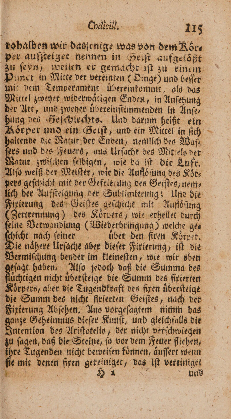 | Coclicil. 208 robalben wir dasjenige was von dem Roͤr⸗ zu ſeyn, weilen er gemacht iſt zu einem mit dem Temperament ubereinkommt, als das Mittel zweher widerwaͤtigen Enden, in Anſehung der Art, und zweher uͤbereinſtimmenden in Anſe⸗ Körper und ein Geiſt, und ein Mittel in ſich f Matur zwiſchen felbigen, wie da iſt die Luft. pers geſchicht mit der Gefrlerung des Geiſt⸗s, nem⸗ (Zertrennung) des Körpers, wie erhellet durch ſchicht nach ſeiner über den fixen Körper. Die naͤhere Urſache aber dieſer Fixierung, iſt die 7705 haben. Alſo jedoch daß die Summa des nze Geheimnus dieſer Kunſt, und gleichfalls die Intention des Ariſtotelis, der nicht verſchwiegen ihre Tugenden nicht beweiſen koͤnnen, aͤuſſert wenn fie mit denen ſixen gereiniget, das iſt veteiniget