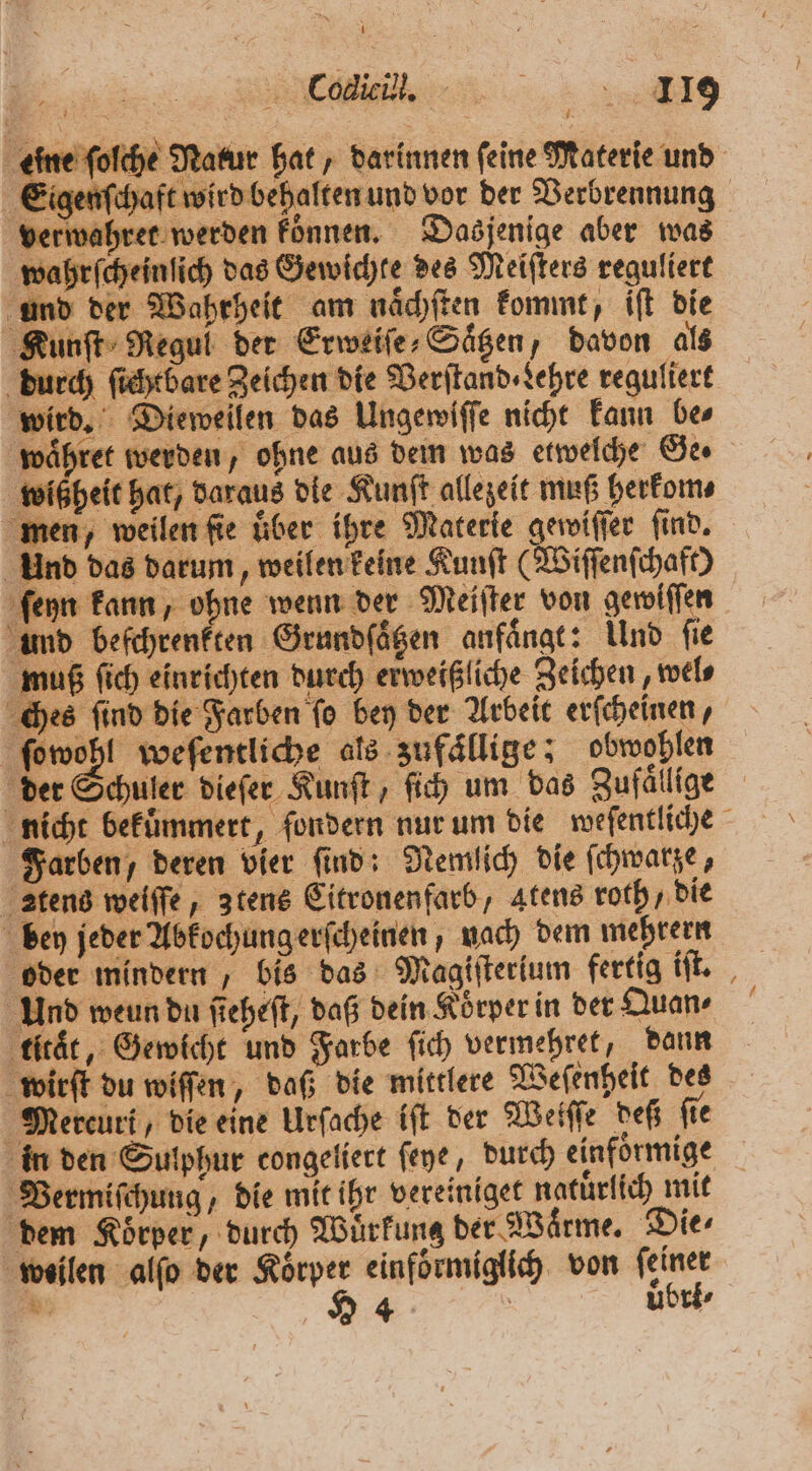 che Natur hat, darinnen feine Materie und Eigenſchaft wird behalten und vor der Verbrennung ahret werden koͤnnen. Das jenige aber was vahrſcheinſich das Gewichte des Meiſters reguliert und der Wahrheit am naͤchſten kommt, iſt die Kunſt Regul der Erweiſe⸗Saͤtzen, davon als durch sichtbare Zeichen die Verſtand Lehre reguliert wird. Dieweilen das Ungewiſſe nicht kann be⸗ waͤhret werden, ohne aus dem was etwelche Ge. wißheit hat, daraus die Kunſt allezeit muß herkom⸗ men, weilen fie über ihre Materie gewiſſer find. Und das darum, weilen keine Kunſt (Wiſſenſchaft) ſeyn kann, ohne wenn der Meiſter von geroiffen und beſchrenkten Grundſaͤtzen anfängt: Und fie muß ſich einrichten durch erweißliche Zeichen, wel⸗ ches ſind die Farben ſo bey der Arbeit erſcheinen, 8 weſentliche als zufällige; obwohlen der Schuler dieſer Kunſt, fi) um das Zufällige nicht bekuͤmmert, fondern nur um die weſentliche Farben, deren vier find: Nemlich die ſchwarze, ztens weiſſe, ztens Citronenfarb, atens roth „die bey jeder Abkochung erſcheinen, nach dem mehrern oder mindern , bis das Magiſterium fertig iſt. Und weun du ſteheſt, daß dein Körper in der Quan⸗ titaͤt, Gewicht und Farbe ſich vermehret, dann wirſt du wiſſen, daß die mittlere Weſenheit des Mercurt, die eine Urſache iſt der Wetſſe deß ſie in den Sulphur congeliert ſeye, durch einfoͤrmige Vermiſchung, die mit ihr vereiniget natuͤrlich mit dem Körper, durch Wuͤrkung der Wärme. Dies weilen alſo der Körper einfoͤrmiglich von feiner ’ 24 uͤbri⸗