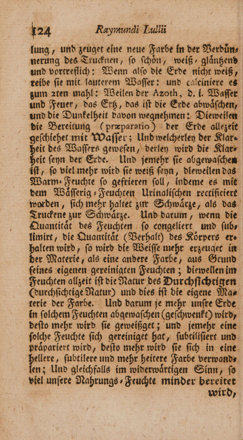 lung, und zeuget eine neue Farbe in der Verduͤn⸗ nerung des Trucknen, fo ſchoͤn, weiß ⸗glaͤntzend und vortreflich: Wenn alſo die Erde nicht weiß, reibe fie mit lauterem Waſſer: und calciniere es zum zten mahl: Weilen der Azoth, d. i. Waſſer und Feuer, das Ertz, das iſt die Erde abwaͤſchen, und die Dunkelheit davon wegnehmen: Dieweilen die Bereitung (præparatio) der Erde allezeit geſchiehet mit Waſſer; Und welcherley der Klar⸗ heit des Waſſers geweſen, derley wird die Klar⸗ bel ſeyn der Erde. Und jemehr ſie abgewaſchen iſt, fo viel mehr wird fie weiß ſeyn, dieweilen das Warm Feuchte fo gefrieren foll, lndeme es mit dem Wäfferig s Feuchten Urinaliſchen rectificiert worden, ſich mehr haltet zur Schwaͤrze, als das Truckene zur Schwaͤrze. Und darum, wenn die Quantitaͤt des Feuchten ſo congeliert und ſub⸗ limirt, die Quantität (Verhalt) des Körpers er⸗ lten wird, fo wird die Weiſſe mehr erzeuget in er Materie, als eine andere Farbe, aus Grund ſeines eigenen gereinigten Feuchten; diewellen im Feuchten allzeit iſt die Natur des Durchſichtigen (durchſichtige Natur) und dies iſt die eigene Ma⸗ terie der Farbe. Und darum je mehr unſre Erde in ſolchem Feuchten abgewaſchen (geſchwenkt) wird, deſto mehr wird ſie geweißget; und jemehr eine ſolche Feuchte ſich gereiniget hat, ſubtiliſiert und praͤpariert wird, deſto mehr wird ſie ſich in eine hellere, ſubtilere und mehr heitere Farbe verwand⸗ len; Und gleichfalls im widerwaͤrtigen Sinn, ſo viel unſere Nahrungs⸗Feuchte minder bereitet 7 850 wird,