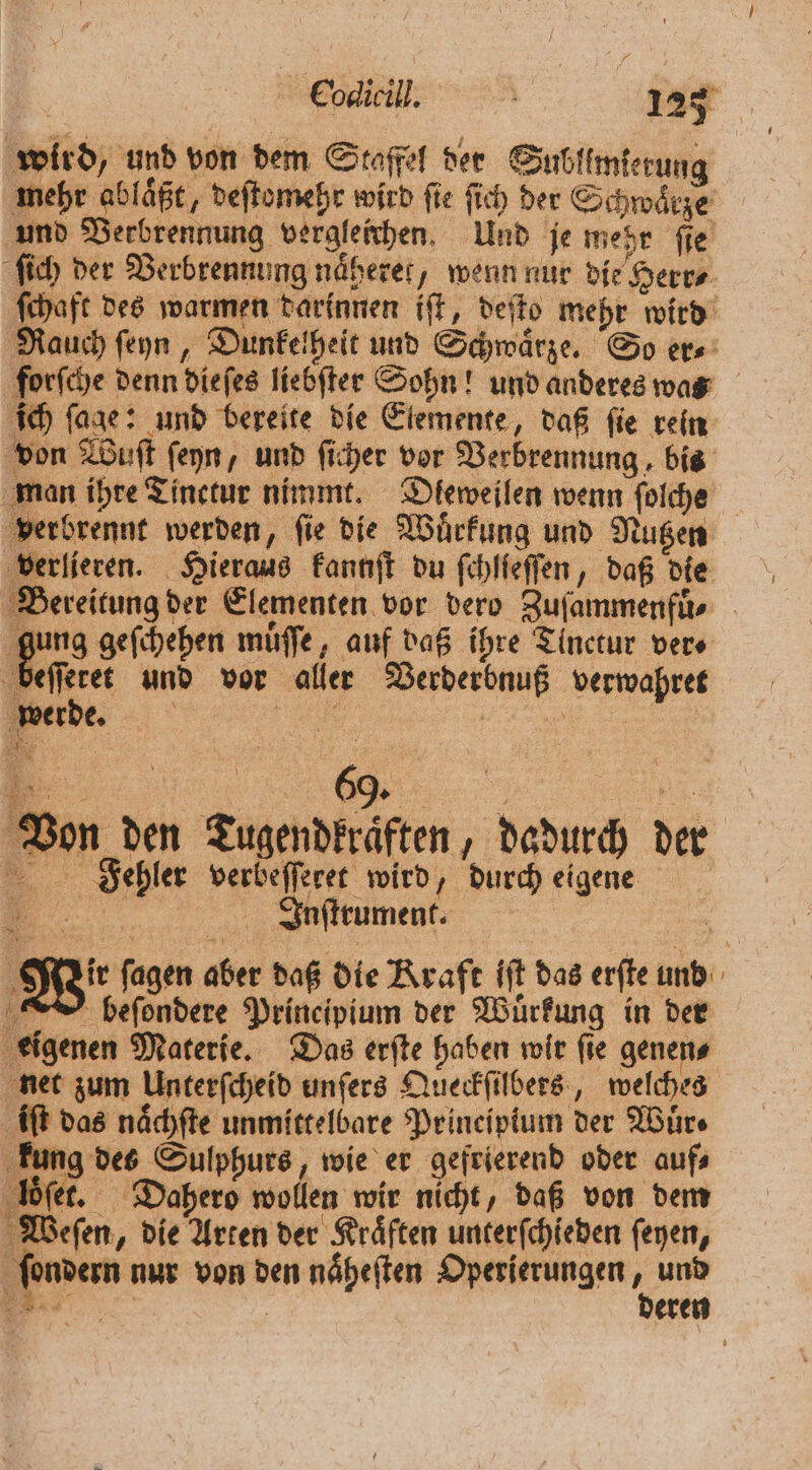 wird, und von dem Staffel der Sublimlerung mehr ablaͤßt, deſtomehr wird ſie ſich der Schwaͤrze und Verbrennung vergleichen. Und je mehr fie ſich der Verbrennung näherer, wenn nur die Herr⸗ ſchaft des warmen darinnen iſt, deſto mehr wird Rauch ſeyn, Dunkelheit und Schwaͤrze. So er⸗ forſche denn diefes liebſter Sohn! und anderes was ich ſage: und bereite die Elemente, daß ſie rein von Wuſt ſeyn, und ſicher vor Verbrennung, bis man ihre Tinetur nimmt. Dleweilen wenn ſolche verbrennt werden, ſie die Wuͤrkung und Nutzen verlieren. Hieraus kannſt du ſchlieſſen, daß die Bereitung der Elementen vor dero Zufammenfüs gung geſchehen muͤſſe, auf daß ihre Tinctur ver⸗ beſſeret und vor aller Verderbnuß verwahret werde. a „ Von den Tugendkraͤften, dadurch der Fiehler verbeſſeret wird, durch eigene MNiuſttument. >. Wir ſagen aber daß die Kraft iſt das erſte und beſondere Principium der Wuͤrkung in der if eigenen Materie. Das erfte haben wir fie genens net zum Unterſcheid unſers Queckſilbers, welches iſt das naͤchſte unmittelbare Prineipium der Wuͤr⸗ Brave Sulphurs, wie er gefrierend oder auf loͤſet. Dahero wollen wir nicht, daß von dem Weſen, die Arten der Kraͤften unterſchieden ſeyen, ſondern nur von den naͤheſten Operierungen 1 und Be | eren