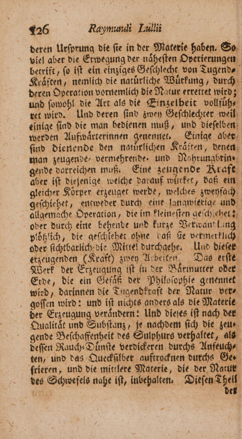 deren Urſprung die ſie in der Materie haben. So viel aber die Erwegung der naͤheſten Operierungen betrift, ſo iſt ein einziges Geſchlecht von Tugend⸗ Kraͤften, nemlich die natuͤrliche Wuͤrkung, durch deren Operation vornemlich die Natur errettet wird; und ſowohl die Art als die Einzelheit vollfüͤh⸗ ret wird. Und deren ſind zwey Geſchlechter weil einige ſind die man bedienen muß, und dieſelben werden Aufwaͤrterinnen genennet, Einige aber find dienende den natürlichen Kräften, denen man zeugende⸗ vermehrende. und Nahrunabrin⸗ gende darreichen muß. Eine zeugende Kraft aber ift dieſenige weſche darauf würket, daß ein gleicher Körper erzeuget werde, welches zweyfach geſchiehet, entweder durch eine langwierſge und allgemache Operation, die im kleineſten geſchſehet; ober durch eine behende und kurze Verwand lang ploͤtzich, die geſchiehet ohne daß fie vermerklich oder ſichtbarlich die Mittel durchgehe. Und dieſer erzeugenden (Kraft) zwey Arbeiten, Das erſte Werk der Erzeugung iſt in der Baͤrmutter oder Erde, die ein Seit der Philoſophſe genennet wird, darinnen die Tugendkraft der Natur ver⸗ goſſen wird: und iſt nichts anders als die Materie der Erzeugung verändern: Und dieſes iſt nach der Qualitat und Subſtanz, je nachdem ſich die zeu⸗ gende Beſchaffenheit des Sulphurs verhaftet, als deſſen Rauch⸗Duͤnſte verdickeren durchs Anfeuch⸗ ten, und das Queckſilber auftrocknen durchs Ge. frieren, und die mittlere Materie, die der Natur des Schwefels nahe iſt, iubehalten. Wise Mer der