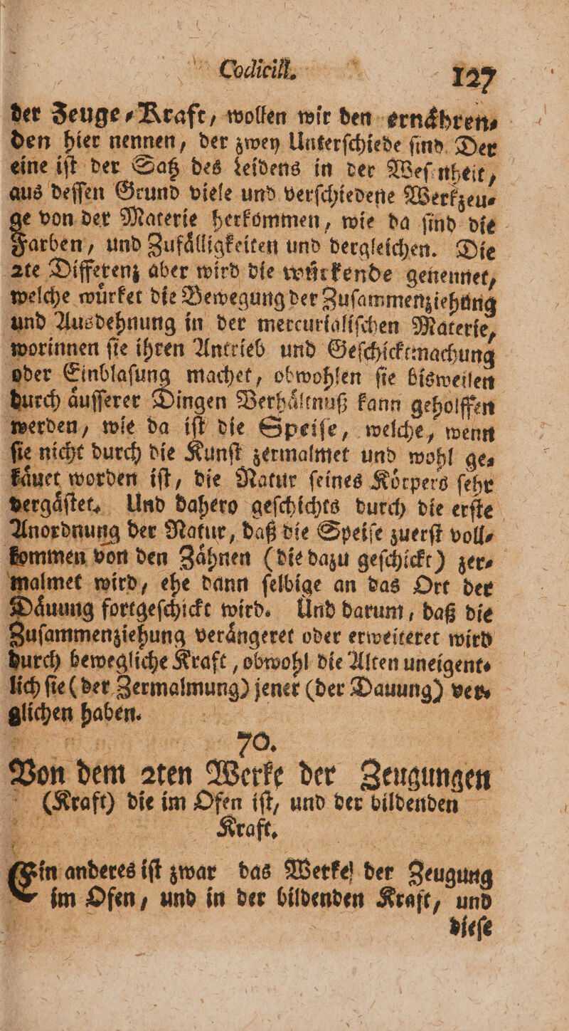 der Zeuge, Kraft, wollen wir den-ernäbrens den hier nennen, der zwey Unterſchiede find. Der eine iſt der Satz des deidens in der Weſenheit, aus deſſen Grund viele und verſchiedene Werkzeu⸗ N von der Materie herkommen, wie da ſind die Eu und Zufaͤlligkeiten und dergleichen. Die ste Differenz aber wird die wurkende genennet, welche wuͤrker die Bewegung der Zuſammenziehung und Aus dehnung in der mercurkaliſchen Materie, worinnen ſie ihren Antrieb und Geſchſcktmachung oder Einblaſung machet, obwohlen fie bisweilen durch aͤuſſerer Dingen Berhaͤltnuß kann geholffen werden, wie da iſt die Speiſe, welche, wenn ſie nicht durch die Kunſt zermalmet und wohl ge⸗ kaͤuet worden iſt, die Natur ſeines Körpers ſehr dergaͤſtet. Und dahero geſchichts durch die erſte Anordnung der Nakur, daß die Speiſe zuerſt voll⸗ kommen von den Zähnen (die dazu geſchickt) zer. malmet wird, ehe dann ſelbige an das Ort der Daͤuung fortgeſchickt wird. Und darum, daß die Zuſammenziehung veraͤngeret oder erweiteret wird durch bewegliche Kraft, obwohl die Alten uneigent⸗ lich ſie (der Zermalmung) jener (der Dauung) vn glichen haben. en N Von dem aten Werke der Zeugungen (Kraft) die im Ofen 1 und der bildenden 0 zin anderes iſt zwar das Werke) der Zeugung nim Ofen, und in der bildenden Kraft, 1