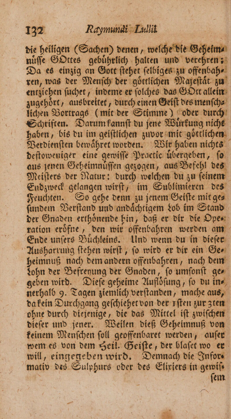 137 Rayımınai Lullik die heiligen (Sachen) denen, welche die Geheim⸗ nuͤſſe GOttes gebuͤhrlich halten und verehren; Da es einzig an Gott ſtehet ſelbiges zu offenbah⸗ ren, was der Menſch der goͤttlichen Majeftär zu entzi ehen ſuchet, indeme er ſolches das GOtt allein zugehoͤrt, ausbreitet, durch einen Geiſt des menſch⸗ lichen Vortrags (mit der Stimme) oder durch Schriften. Darum kannſt du jene Wuͤrkung nicht haben, bis du im geiſtlichen zuvor mit goͤttlichen Verdienſten bewaͤhret worden. Wir haben nichts deſtoweniger eine gewiſſe Practic übergeben, fo aus jenen Geheimnuͤſſen gezogen, aus Befehl des Meiſters der Natur: durch welchen du zu ſeinem Endzweck gelangen wirſt, im Sublimieren des Feuchten. So gehe denn zu jenem Geiſte mit ges ſundem Verſtand und andaͤchtigem Lob im Stand der Gnaden erthoͤnende bin, daß er dir die Ope⸗ ration eroͤfne, den wir offenbahren werden am Ende unſers Buͤchleins. Und wenn du in dieſer Ausharrung ſtehen wirſt, ſo wird er dir ein Ge⸗ heimnuß nach dem andern offenbahren, nach dem Lohn der Befreyung der Gnaden, fo umſonſt ges geben wird. Dieſe geheime Aufloͤſung, fo du ine, nerhalb 9. Tagen ziemlich verſtanden, mache aus, da kein Durchgang geſchiehet von der sften zur zten ohne durch diejenige, die das Mittel iſt zwiſchen dieſer und jener. Weilen dieß Geheimnuß von keinem Menſchen ſoll geoffenbaret werden, auſer wem es von dem Seil. Geiſte, der blaſet wo er will, eingegeben wird. Demnach die Infor⸗ mativ des Sulphurs oder des Eliriers in gemils | iſem