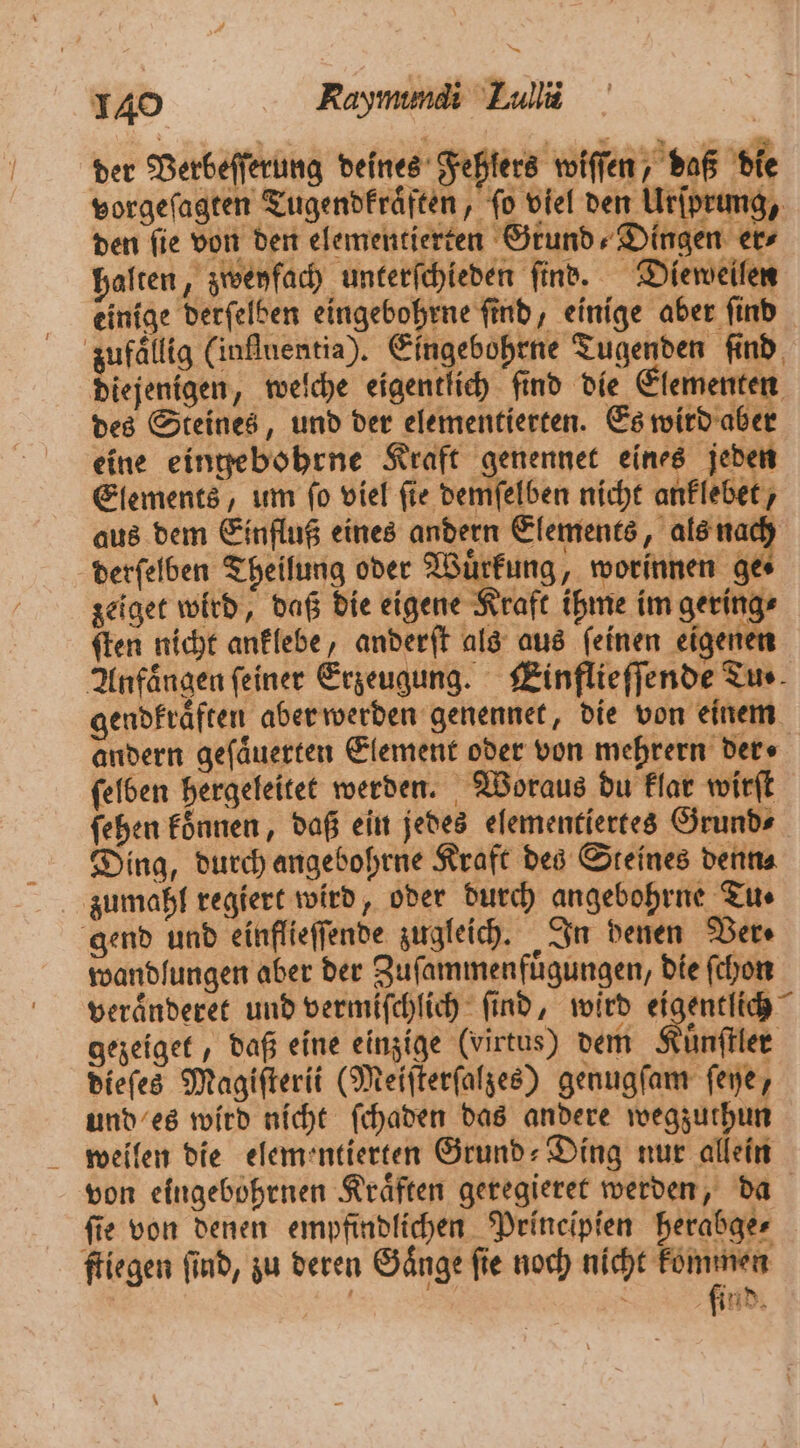 der Verbeſſerung deines Fehlers wiſſen, daß die vorgeſagten Tugendkraͤften, fo viel den Urſprung, den fie von den elementierten Grund» Dingen ers halten, zweyfach unterſchieden ſind. Dieweilen einige derſelben eingebohrne ſind, einige aber ſind zufallig (inſluentia). Eingebohrne Tugenden ſind diejenigen, welche eigentlich ſind die Elementen des Steines, und der elementierten. Es wird aber eine eingebohrne Kraft genennet eines jeden Elements, um ſo viel ſie demſelben nicht anklebet, aus dem Einfluß eines andern Elements, als nach derſelben Theilung oder Wuͤrkung, worinnen 30 zeiget wird, daß die eigene Kraft ihme im gering⸗ ſten nicht anklebe, anderſt als aus ſeinen eigenen Anfängen feiner Erzeugung. Einflieſſende Tu⸗ gendkraͤften aber werden genennet, die von einem andern geſaͤuerten Element oder von mehrern ders ſelben hergeleitet werden. Woraus du klar wirſt ſehen koͤnnen, daß ein jedes elementiertes Grund⸗ Ding, durch angebohrne Kraft des Steines denn⸗ zumahl regiert wird, oder durch angebohrne Tu ⸗ gend und einflieſſende zugleich. In denen Ders wandfungen aber der Zuſammenfuͤgungen, die ſchon veraͤnderet und vermiſchlich ſind, wird eigentlich gezeiget, daß eine einzige (virtus) dem Kuͤnſtler dieſes Magiſterii (Meiſterſalzes) genugſam ſeye, und es wird nicht ſchaden das andere wegzuthun weilen die elementierten Grund: Ding nur allein von eingebohrnen Kraͤften geregieret werden, da fie von denen empfindlichen Prineipien herabge⸗ fliegen find, zu deren Gänge fie noch nicht kommen | | find.