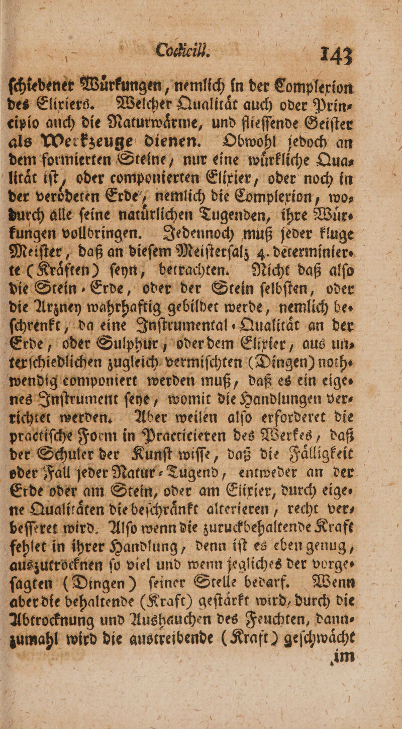a RE gg tedener Wuͤrkungen, nemlich in der Complerion | des Eliriers. Welcher Qualitat auch oder Prin⸗ eipio auch die Naturwaͤrme, und flieſſende Geiſter als Werkzeuge dienen. Obwohl jedoch an dem formierten Steine, nur eine wuͤrkliche Qua⸗ lität iſt, oder componierten Elixier, oder noch in der veroͤdeten Erde, nemlich die Complexion, wo⸗ durch alle feine naturlichen Tugenden, ihre Wuͤr⸗ kungen vollbringen. Jedennoch muß jeder kluge Meiſter, daß an dieſem Meiſterſalz 4. determinier. te (Kraͤften) ſeyn, betrachten. Nicht daß alſo die Stein Erde, oder der Stein ſelbſten, oder die Arzney wahrhaftig gebildet werde, nemlich bes ſchrenkt, da eine Inſtrumental Qualitat an der Erde, oder Sulphur, oder dem Elixier, aus uns ter ſchiedlichen zugleich vermiſchten (Dingen) noth⸗ wendig componiert werden muß, daß es ein eige⸗ nes Inſtrument ſeye, womit die Handlungen ver⸗ richtet werden. Aber weilen alſo erforderet die practiſche Form in Praeticieren des Werkes, daß der Schuler der Kunſt wiſſe, daß die Faͤlligkeit oder Fall jeder Natur⸗Tugend, entweder an der Erde oder am Stein, oder am Elixier, durch eige⸗ ne Qualitäten die beſchraͤnkt alterieren , recht vers beſſeret wird. Alſo wenn die zuruckbehaltende Kraft fehlet in ihrer Handlung, denn iſt es eben genug, auszutrocknen ſo viel und wenn jegliches der vorge⸗ ſagten (Dingen) ſeiner Stelle bedarf. Wenn aber die behaltende (Kraft) geftärft wird, durch die Abtrocknung und Aushauchen des Feuchten, dann⸗ zumahl wird die austreibende (Kraft) geſchwaͤcht e im