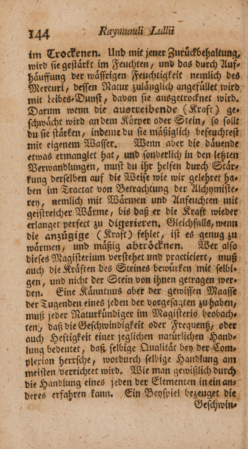 im Trockenen. Und mit jener Zuruͤckbehaltung, wird ſie geſtaͤrkt im Feuchten, und das durch Auf⸗ haͤuffung der waͤſſrigen Feuchtigkeit nemlich des Mercuri, deſſen Nacur zulaͤuglich angefuͤllet wird mit Leibes⸗Dunſt, davon fie ausgetrocknet wird. Darum wenn die austreibende (Kraft) ger ſchwaͤcht wird an dem Körper oder Stein, fo ſollt du ſie ſtaͤrken, indeme du ſie maͤßiglich befeuchteſt mit eigenem Waſſer. Wenn aber die daͤuende etwas ermanglet hat, und ſonberlich in den letzten Verwandlungen, muſt du ihr helfen durch Staͤr⸗ kung derſelben auf die Weiſe wie wir gelehret has: ben im Tractat von Betrachtung der Alchymiſte⸗ rey, nemlich mit Waͤrmen und Anfeuchten mit geiſtreicher Waͤrme, bis daß er die Kraft wieder erlanget perfect zu digerieren. Gleichfalls, wenn die anzuͤgige (Kraft) fehlet, iſt es genug zu waͤrmen, und maͤßig abtroͤcknen. Wer alſo dieſes Magiſterium verſtehet und practieiert, muß auch die Kraͤften des Steines bewuͤrken mit ſelbi gen, und nicht der Stein von ihnen getragen wer den. Eine Kaͤnntnus aber der gewiſſen Maaſſe der Tugenden eines jeden der vorgeſagten zu haben, muß jeder Naturfündiger im Magifterio, beobach⸗ ten, daß die Geſchwindigkeit oder Frequentz, oder auch Heftigkeit einer jeglichen natuͤrlichen Hand⸗ lung bedeutet, daß ſelbige Qualitaͤt bey der Com⸗ plexion herrſche, wordurch ſelbige Handlung am meiſten verrichtet wird. Wie man gewißlich durch die Handlung eines jeden der Elementen in ein an⸗ deres erfahren kann. Ein Beyſpiel bezeuget die * SEE Geſchwin⸗