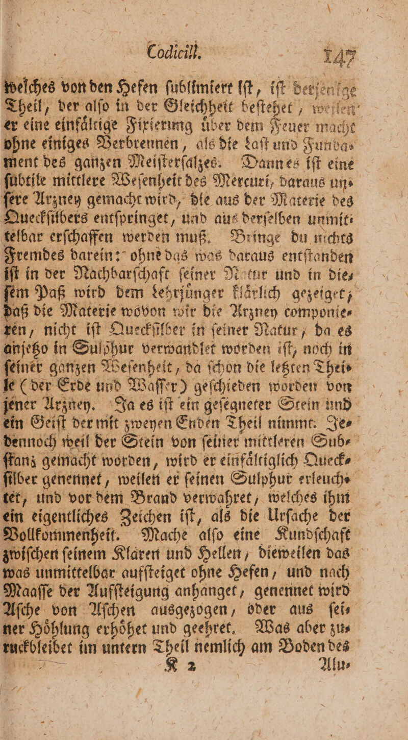 Codicil. 147 welches von den Hefen ſubllmiert it, iſt derfenge Theil, der alſo in der Gleichheit beſtehet, weile er eine einfältige Fixierung uͤber dem Feuer mache 2 einiges Verbrennen, als die Laſt und Fundas ment des ganzen Meiſterſalzes. Dann es iſt eine ſubtile mittlere Weſenheit des Mercuri, daraus uns fere Arzney gemacht wird, dle aus der Materie des Queckſilbers entſpringet, und aus derſelben unmit⸗ telbar erſchaffen werden muß. Bringe du nichts Fremdes darein: ohne das was daraus entſtanden ift in der Nachbarſchaft ſeiner Natur und in dies ſem Paß wird dem Lehrjuͤnger klaͤrlich gezeiget, daß die Materie wovon wir die Arzney componie⸗ zen, nicht iſt Queckſilber in feiner Natur, da es anjetzo in Sulöhur verwandlet worden iſt, noch in 2 | Alu⸗ £