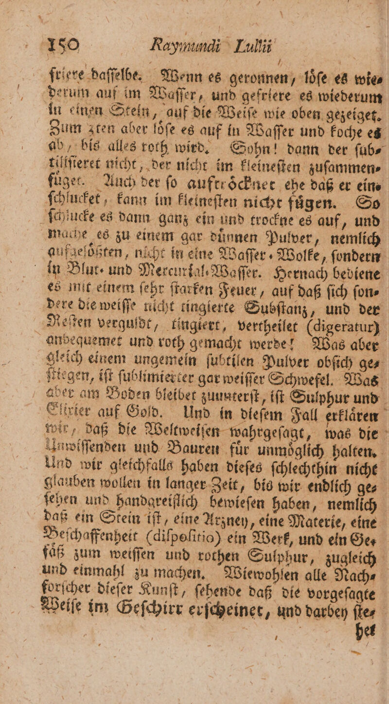 8 } friere baſſelbe. Wenn es geronnen, loͤſe es wies derum auf im Waſſer, und gefriere es wiederum in einen Stein, auf die Weife wie oben gezeiget. Zum zten aber löſe es auf in Waſſer und koche es ab bis alles roch wird. Sohn! dann der ſub⸗ tillſteret nicht, der nicht im kleineſten zuſammen⸗ fuͤget. Auch der fo auftrocknet ehe daß er eine ſchlucket, kann im kleineſten nicht fügen. So ſchucke es dann ganz ein und trockne es auf, und mache es zu einem gar duͤnnen Pulver, nemlich gufgeloͤßten, nicht in eine Waſſer⸗ Wolke „ ſondern in Blut- und Mercurkal.Waſſer. Hernach bediene es mut einem ſehr ſtarken Feuer, auf daß ſich ſon⸗ dere die weiſſe nicht tinglerte Subſtanz, und der Reiten verguldt, tinglert, vertheilet (digeratur) andequemet und roth gemacht werde! Was aber gleich einem ungemein ſubtilen Pulver obſich ge⸗ legen, iſt ſublimierter gar weiſſer Schwefel. Was ber am Boden bleibet zuunterſt, iſt Sulphur und Eiirier auf Gold. Und in dieſem Fall erklaͤren wir, daß die Weltweiſen wahrgeſagt, was die Umoſſſenden und Bauren für unmöglich halten. Und wir gleichfalls haben dieſes ſchlechthin nicht glauben wollen in langer Zeit, bie wir endlich ge⸗ ſehen und handgreiflich bewieſen haben, nemlich daß ein Stein iſt, eine Arzney, eine Materie, eine Beſchaffenheit (difpelitio) ein Werk, und eln Ger fäß zum weiſſen und rothen Sulphur, zugleich und einmahl zu machen. Wiewohlen alle Nach⸗ forſcher dieſer Kunſt, ſehende daß die vorgeſagte Weiſe im Geſchirr erſcheinet, und darbey be | | | et — 1