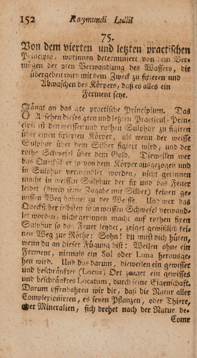 Von dem vierten und letzten practifchen Prineipio, worinnen determintert von em Vers moͤgen der aten Verwandlung des Waſſers „die uͤbergeben wirt mit dem Zweck zu fir teren und Abqaſchen des Körpers, daß es alles ein 0 Ferment ſeye. 155 Faͤngt an das ate practiſche Principiun. Das Ab ſehen dieſes gten und lezten Practicul Peine elplieiſt den weiſſen und rothen Sulobur zu figiren uber einen fixierten Körper, als wenn der teile, Sulphur uͤber dem Silber figtert wird, und der rothe Schwefel über dem Gold. Dieweifen wer das Queckfil er fo von dem Korper aus gezogen und in Sulppur verwandlet worden, nicht gerinnen macht in weiſſen Sulphur der fir und das Feuer leidet (durch ſeine Zugabe mit Silber) keinen ge⸗ wiſſen Weg hakner zu der Weſſſe. Und wer das Queckſt ber fribiten ſo in weiſſen Schwefel verwand⸗ let worden, nicht ger innen macht auf rothen firen Suſpdur fo das Feuer leydet, zeiget gewißlich kei⸗ nen Weg zur Röthe: Sohn! du muſt dich huͤten, wenn du an dieſer Fuͤgung biſt: Weilen ohne ein Ferment, niemals ein Sol oder Luna herausaes - hen wird. Und dos darum, dieweiſen ein gewiſſer und befchränfter (Locus) Ort jener ein gewiſſes und beſchraͤnktes Locatum, durch feine Eigenſchaft. arum offenbahren wir dir, daß die Natur aller Complexionirten, es feyen Pflanzen, oder Thiere, er Mineralien, ſich drehet nach der N dee | 8 one