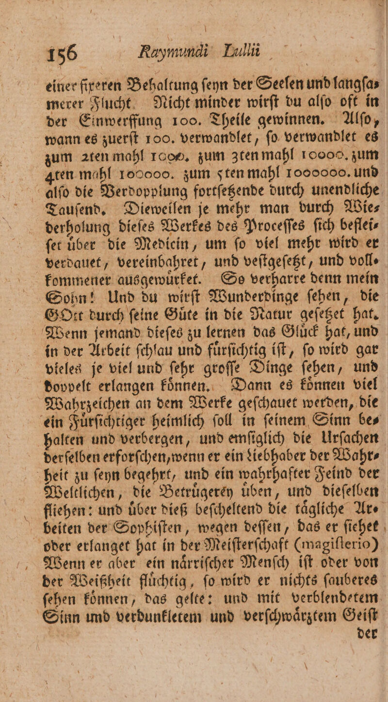 einer fireren Behaltung ſeyn der Seelen und langſa⸗ merer Flucht Nicht minder wirſt du alſo oft in der Einwerffung 100. Theile gewinnen. Alſo, wann es zuerſt 100. verwandlet, ſo verwandlet es zum aten mahl 10. zum zten mahl 10000. zum Aten mahl 160000. zum d ten mahl 1000000. und alſo die Verdopplung fortſetzende durch unendliche Tauſend. Dieweilen je mehr man durch Wie⸗ derholung dieſes Werkes des Proceffes ſich beflei⸗ ſet uͤber die Mediein, um ſo viel mehr wird er verdauet, vereinbahret, und veſtgeſetzt, und volle kommener ausgewuͤrket. So verharre denn mein Sohn! Und du wirſt Wunderdinge ſehen, die GOtt durch feine Güte in die Natur geſetzet hat. Wenn jemand dieſes zu lernen das Gluͤck hat, und in der Arbeit ſchlau und fuͤrſichtig iſt, fo wird gar vieles je viel und ſehr groſſe Dinge ſehen, und doppelt erlangen koͤnnen. Dann es koͤnnen viel Wahrzeichen an dem Werke geſchauet werden, die ein Fuͤrſichtiger heimlich ſoll in ſeinem Sinn be⸗ halten und verbergen, und emſiglich die Urſachen derſelben erforſchen, wenn er ein Liebhaber der Wahr⸗ heit zu ſeyn begehrt, und ein wahrhafter Feind der Weltlichen, die Betruͤgerey uͤben, und dieſelben fliehen: und über dieß beſcheltend die tägliche Ar ⸗ beiten der Sophiſten, wegen deſſen, das er ſiehet oder erlanget hat in der Meiſterſchaft (magiſterio) Wenn er aber ein naͤrriſcher Menſch iſt oder von der Weißheit fluͤchtig, ſo wird er nichts ſauberes ſehen koͤnnen, das gelte: und mit verblendetem Sinn und verdunkletem und verſchwaͤrztem Geiſt der