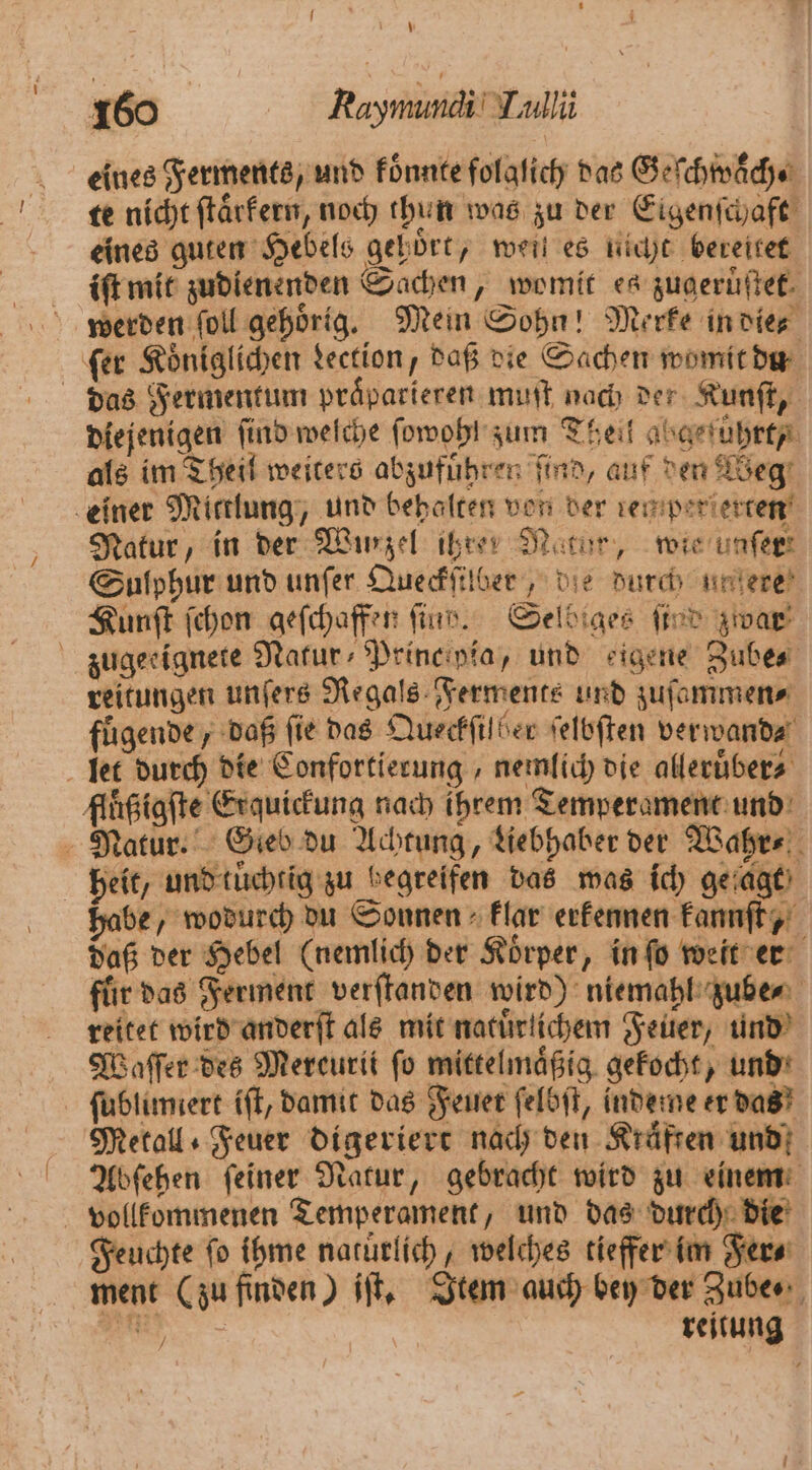 eines Ferments, und koͤnnte folglich das Geſchwͤͤch te nicht ſtaͤrkern, noch thun was zu der Eigenſchaft eines guten Hebels gehoͤrt, weit es nicht bereitet iſt mit zudienenden Sachen, womit es zugeruͤſtet. werden ſoll gehörig. Mein Sohn! Merke in die ſer Königlichen dection, daß die Sachen womit du das Fermentum praͤparieren muſt nach der Kunſt, diejenigen find welche ſowohl zum Theil abgeführt als im Theil weiters abzufuͤhren find, auf den Weg einer Mittlung, und behalten von der ren perſerten Natur, in der Wurzel ihren Natur, wie unfer: Sulphur und unſer Queckſilber, die durch untere! Zunft ſchon geſchaffen ſind. Selbiges ſind zwar zugeeignete Natur Princ pia, und eigene Zube⸗ reitungen unſers Regals Ferments und zuſammen⸗ fuͤgende, daß fie das Queckfilber ſelbſten verwand⸗ let durch die Confortierung, nemlich die alleruͤber⸗ flüßigſte Erquickung nach ihrem Temperament und Natur. Gieb du Achtung, Lebhaber der Wahr⸗ heit, und tuͤchtig zu begreifen das was ich geſagt habe, wodurch du Sonnen klar erkennen kannſt, daß der Hebel (nemlich der Koͤrper, in ſo weit er für das Ferment verſtanden wird) niemahl zube⸗ reitet wird anderſt als mit natürlichem Feuer, und Waſſer des Mereurit fo mittelmäßig. gekocht, und ſublimiert iſt, damit das Feuer ſelbſt, indeme er das Metall Feuer digeriert nach den Kräften und Abſehen ſeiner Natur, gebracht wird zu einem vollkommenen Temperament, und das durch die Feuchte ſo ihme natuͤrlich, welches tieffer im Fer⸗ ment (zu finden) iſt. Item auch bey der Zube⸗ En reitung