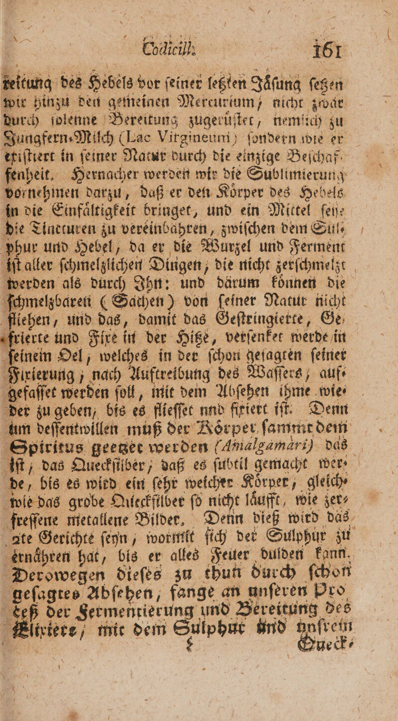 EN teitung des Hebels vor feiner legten Jaͤſung fegen wir hinzu den gemeinen Mercurtum / nicht zwar durch ſolenne Bereitung zugeruſtet, nemiich zu Jungfern⸗Milch (Lac Virgineuni) ſondern wie er ekiſtiert in ſeiner Natur durch die einzige Beſchaf⸗ fenheit. Hernacher werden wir die Sublimierung vornehmen darzu, daß er den Koͤrper des Hebels in die Einfaͤltigkeit bringet, und ein Mittel fen: die Tincturen zu vereinbahren, zwiſchen dem Sul⸗ phur und Hebel, da er die Wurzel und Ferment iſt aller ſchmelzlichen Dingen, die nicht zerſchmelzt werden als durch Ihn: und därum konnen die ſchmelzbaren (Sathen) von feiner Natur nicht fliehen, und das, damit das Geſtringierte, Ge frierte und Fixe in der Hitze, verſenket werde in ſeinein Oel, welches in der ſchon geſagten ſeiner Flrierung; nach Auftreibung des Waſſers, auf⸗ gefaſſet werden ſoll, mit dem Abſehen ihme wie⸗ der zu geben, bis es flieſſet und firiert iſt. Denn um deſſentwillen muß der Körper ſammt dem Spiritus geetzet werden (Amalgamari) dds iſt , das Queckſilber, daß es ſubtil gemacht wer de, bis es witd ein ſehr weicher Körper, gleich wie das grobe Queckſilber ſo nicht laͤufft, wie gets freſſene metallene Bilder. Denn dieß wird das ate Gerichte ſeyn, wormit ſich der Sulphür zu ernähren hat, bis er alles Feuer dulden kenn. Derowegen dieſes zu thun durch ſchon eſagtes Abſehen, fange an unſeren Pro te der Fermentierung und Bereitung des Eliriere / mit dem Sulphut und 3 5 neck ⸗ in