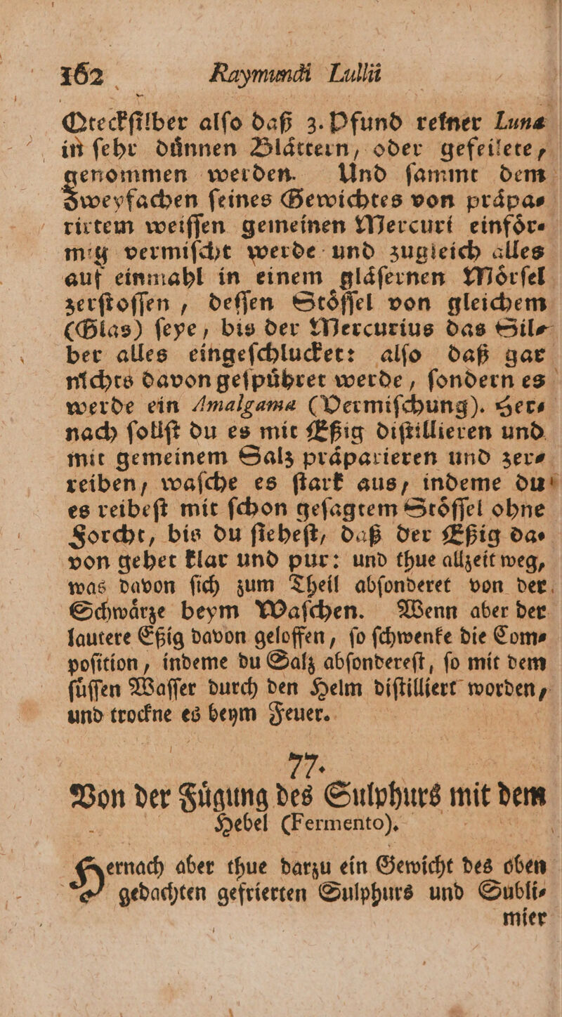 Deechfilber alſo daß 3. Pfund rener Lune in ſehr duͤnnen Blättern, oder gefeilete, genommen werden. Und ſammt dem Sweyfachen feines Gewichtes von praͤpa⸗ rirtem weiſſen gemeinen Mercuri einfoͤr⸗ mig vermiſcht werde und zugleich alles auf einmahl in einem glaͤſernen Moͤrſel zerfioffen , deſſen Stoͤſſel von gleichem (Glas) ſeye, bis der Mercurius das Sil⸗ ber alles eingeſchlucket: alſo daß gar nichts davon gefpübrer werde, fondern es werde ein Amalgam (Dermifchung). Ser⸗ nach ſollſt du es mit Eßig diſtillieren und mit gemeinem Salz praͤparieren und zer⸗ reiben, weiche es ſtark aus, indeme du es reibeſt mit ſchon geſagtem Stoͤſſel ohne Forcht, bis du fiebeft, daß der Eßig dar von gehet klar und pur: und thue allzeit weg, was davon ſich zum Theil abſonderet von der Schwaͤrze beym Waſchen. Wenn aber der lautere Eßig davon geloffen, ſo ſchwenke die Com⸗ poſition, indeme du Salz abſondereſt, ſo mit dem ſuͤſſen Waſſer durch den Helm diſtilliert worden, und trockne es beym Feuer. | „„ Von der Fuͤgung des Sulphurs mit dem . Hebel (Fermento), RR 0 aber thue darzu ein Gewicht des oben gedachten gefrierten Sulphurs und Subli⸗ mier