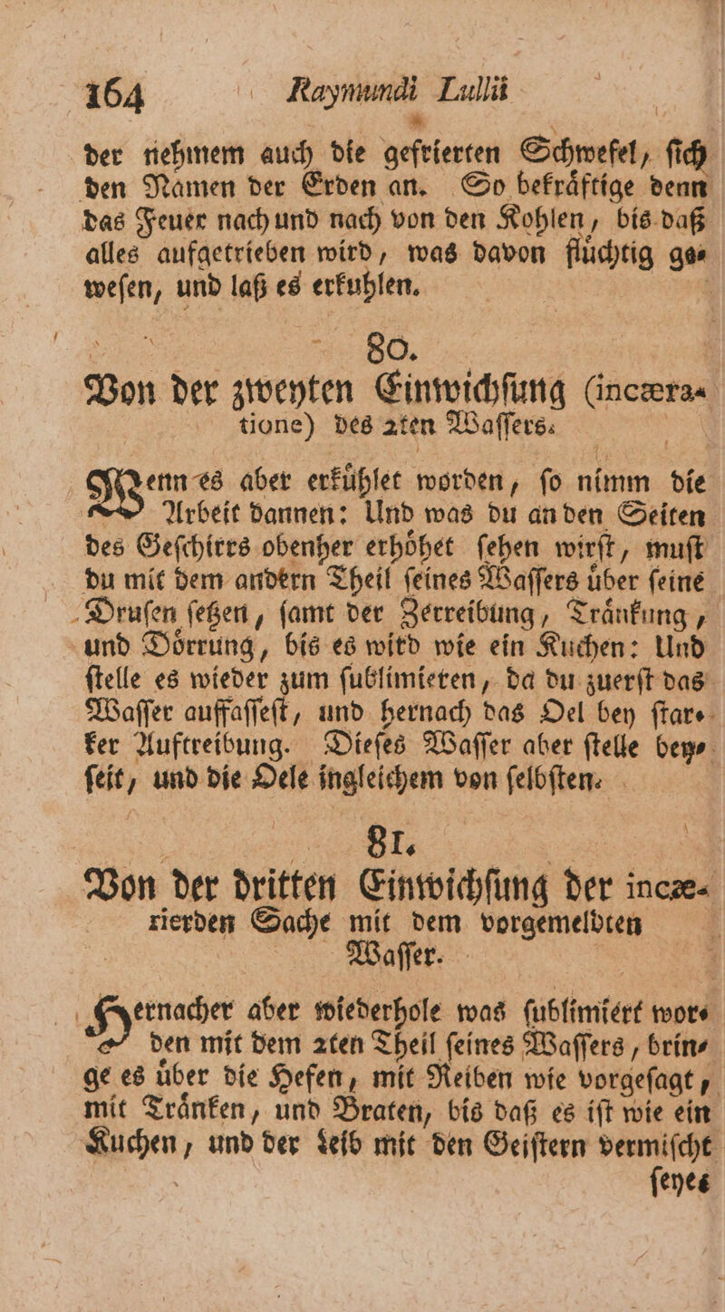 / * der nehmem auch die gefrierten Schwefel, ſich den Namen der Erden an. So bekraͤftige denn das Feuer nach und nach von den Kohlen, bis daß alles aufgetrieben wird, was davon flüchtig go⸗ weſen, und laß es erkuhlen. . e Von der zweyten Einwichſung (inceras tione) des aten Waſſers⸗ 3 1 Wenns aber erkuͤhlet worden, ſo nimm die Arbeit dannen: Und was du an den Seiten des Geſchirrs obenher erhoͤhet ſehen wirft, muſt du mit dem andern Theil feines Waſſers über feine Druſen ſetzen, ſamt der Zerreibung, Traͤnkung, und Doͤrrung, bis es wird wie ein Kuchen: Und ſtelle es wieder zum ſublimieren, da du zuerſt das Waſſer auffaſſeſt, und hernach das Oel bey ſtar. ker Auftreibung. Dieſes Waſſer aber ſtelle bey. ſeit, und die Oele ingleichem von felbften: | „k. Be Von der dritten Einwichſung der incze- rierden Sache mit dem vorgemelbten | e f | Eye aber wiederhole was ſublimiert wor⸗ den mit dem aten Theil feines Waſſers, brin⸗ ge es über die Hefen, mit Reiben wie vorgeſagt, mit Traͤnken, und Braten, bis daß es iſt wie ein Kuchen, und der Leib mit den Geiſtern vermiſcht | feyes
