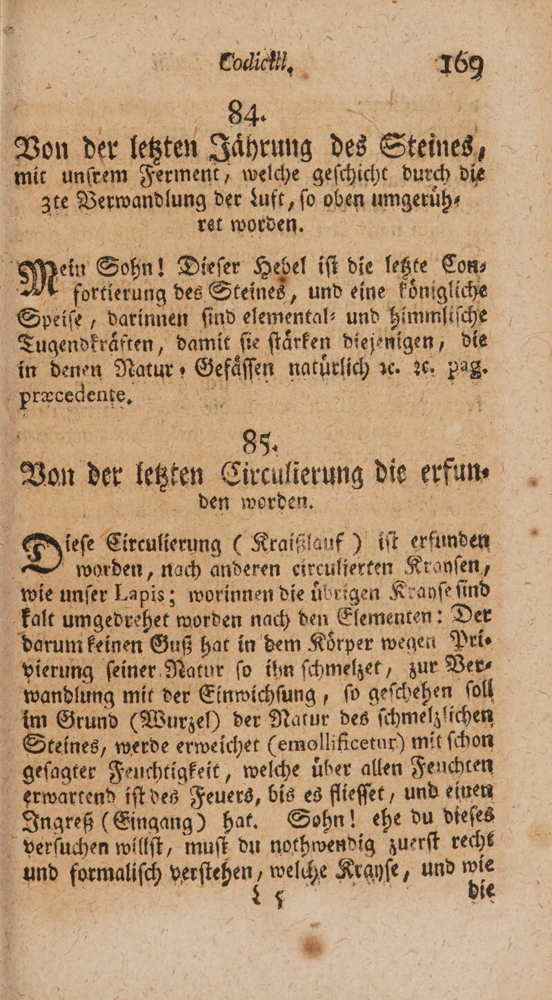 — 84. | Von der letzten Jaͤhrung des Steines, mit unſrem Ferment, welche geſchicht durch die zte Verwandlung der Luft, fo oben umgeruͤh⸗ 5 ret worden. 9 Mein Sohn! Dieſer coe el iſt die letzte Con⸗ M fortierung des Steines Speiſe, darinnen find elemental⸗ und himmliſche Tugendkraͤften, damit fie ſtaͤrken diejenigen, die in denen Natur Gefaͤſſen natürlich sc. 26. pag. Von der letzten Circulierung die erfun⸗ % Det werden... en Dt Eirenfierung (Kraißflauf) iſt erfunden worden, nach anderen eirculierten Kranſen, wie unſer Lapis; worinnen die uͤbrigen Krayſe find kalt umgedrehet worden nach den Elementen: Der im Grund (Wurzel) der Natur des ſchmelzlichen Steines, werde erweichet (emollificetur) mit ſchon geſagter Feuchtigkeit, welche uͤber allen Feuchten erwartend iſt des Feuers, bis es flieſſet, und einen verſuchen willſt, muſt du nothwendig zuerſt recht und formaliſch verſtehen : welche Krayſe, und 5 u x 5 ’ e 3 . u