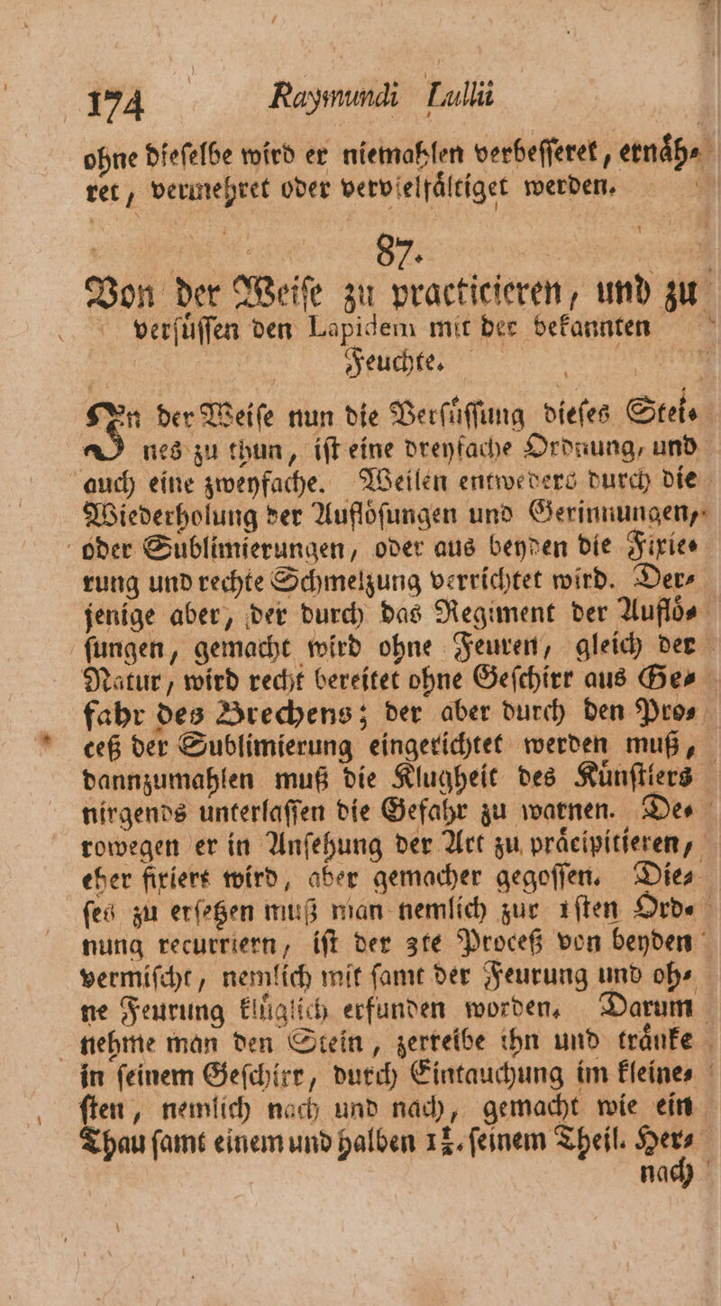 ohne dieſelbe wird er niemaklen verbeſſeret, ernaͤh⸗ ret, vermehret oder vervſelfaͤltiget werden. 0 Von der Weiſe zu practicieren, und zu verſuͤſſen den Lapidem mit der bekannten Feuchte. a a n der Weiſe nun die Verſuͤſſung dieſes Stei⸗ 2 nes zu thun, iſt eine dreyfache Ordnung, und 1 Wiederholung der Aufloͤſungen und Gerinnungen, oder Suͤblimierungen, oder aus beyden die Fixie⸗ rung und rechte Schmelzung verrichtet wird. Der⸗ jenige aber, der durch das Regiment der Auflös rowegen er in Anſehung der Art zu praͤeipitieren, eher fixiert wird, aber gemacher gegoſſen. Dies nung recurriern, iſt der zte Proceß von beyden nehme man den Stein, zerreibe ihn und tränfe ſten, nemlich nach und nach, gemacht wie ein Thau ſamt einem und halben 18. ſeinem Theil. 100 f nach —