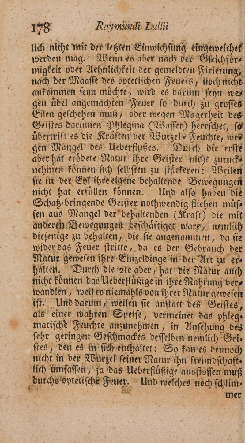 lich nicht mit der letzten Einwichſung eingeweichet werden mag. Wenn es aber nach der Gleichfoͤr⸗ migkeit oder Aehnlichkeit der gemeldten Fixierun⸗ „ nach der Maaſſe des optetiſchen Feuers, noch nicht ankommen ſeyn moͤchte, wird es darum ſeyn we⸗ gen uͤbel angemachten Feuer fo durch zu groſſes Eilen geſchehen muß, oder wegen Magerheit des Geiftes darinnen Phlegma (Waſſer) herrſchet, ſo uͤbertrift es die Kraͤften der Wurzel⸗ Feuchte, we⸗ gen Mangel des Ueberflußes. Durch die erſte aber hat eroͤdete Natur ihre Geiſter nicht zuruck⸗ nehmen konnen ſich ſelbſten zu ſtaͤrkeren: Weilen fie in der Eyl ſhre eigene behaltende Bewegungen nicht hat erfuͤllen koͤnnen. Und alſo haben die Schatz bringende Geiſter nothwendig fliehen muͤſ⸗ fen aus Mangel der behaltenden (Kraft) die mit andereh Bewegungen beſchaͤftiger ware, nemlich diejenige zu behalten, die fie angenommen, da fie wider das Feuer ſtritte, da es der Gebrauch der Natur geweſen ihre Einzeldinge in der Art zu er⸗ halten. Durch die ate aber, hat die Natur auch nicht koͤnnen das Ueberfluͤßige in ihre Nahrung ver⸗ wandlen, weil es niemahls von ihrer Natur geweſef iſt. Und darum, weilen fie anſtatt des Geiſtes, als einer wahren Speiſe, vermeinet das phleg. matiſche Feuchte anzunehmen, in Anſehung des ſehr geringen Geſchmackes deſſelben nemlich Gei⸗ ſtes, den es in ſich enthaltet: So kan es dennoch nicht in der Wurzel feiner Natur ihn freundſchaft⸗ lich ümfaſſen, ja das Ueberfluͤßige ausſtoſſen muß Buchs eptel che ene, Und welches noch ſchlim⸗ 5 | un. mer