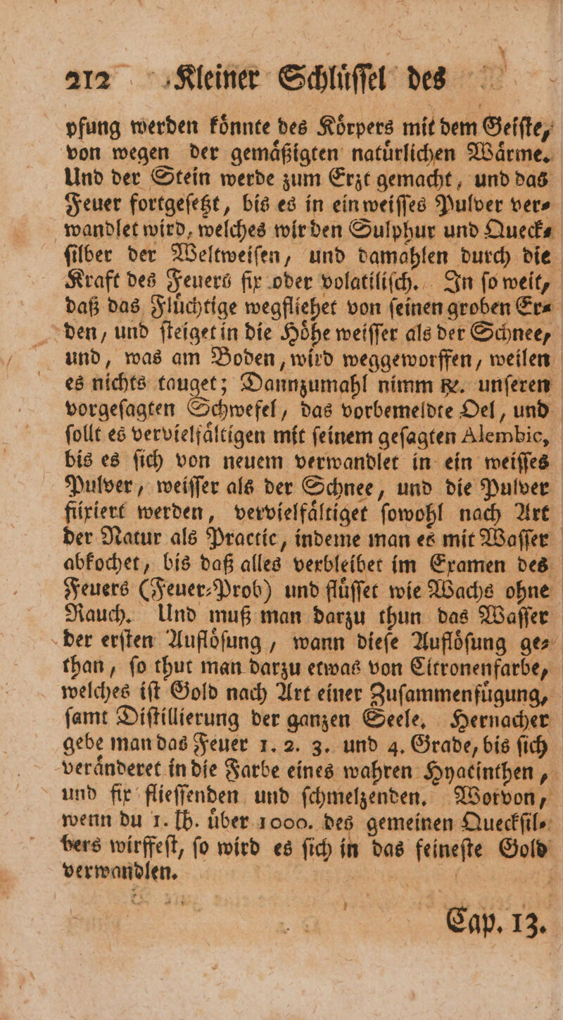 pfung werden koͤnnte des Körpers mit dem Geiſte, von wegen der gemaͤßigten natuͤrlichen Waͤrme. Und der Stein werde zum Erzt gemacht, und das Feuer fortgeſetzt, bis es in ein weiſſes Pulver ver⸗ wandlet wird, welches wir den Sulphur und Queck⸗ ſilber der Weltweiſen, und damahlen durch die Kraft des Feuers fix oder volatiliſch. In ſo weit, daß das Fluͤchtige wegfliehet von ſeinen groben Er⸗ den, und ſteiget in die Höhe weiſſer als der Schnee, und, was am Boden, wird weggeworffen, weilen es nichts tauget; Dannzumahl nimm he. unſeren vorgeſagten Schwefel, das vorbemeldte Oel, und ſollt es vervielfaͤltigen mit feinem geſagten Alembic, bis es ſich von neuem verwandlet in ein weiſſes Pulver, weiſſer als der Schnee, und die Pulver fixiert werden, vervielfaͤltiget ſowohl nach Art der Natur als Practice, indeme man es mit Waſſer abkochet, bis daß alles verbleibet im Examen des Feuers (Feuer⸗Prob) und fluͤſſet wie Wachs ohne Rauch. Und muß man darzu thun das Waſſer der erſten Aufloͤſung, wann dieſe Aufloͤſung ge⸗ than, ſo thut man darzu etwas von Citronenfarbe, welches iſt Gold nach Art einer Zuſammenfuͤgung, ſamt Diſtillierung der ganzen Seele. Hernacher gebe man das Feuer 1. 2. 3. und 4. Grade, bis ſich veraͤnderet in die Farbe eines wahren Hyaeinthen und fix flieſſenden und ſchmelzenden. Worvon, wenn du 1. Ib. über. 1000. des gemeinen Queckſil⸗ bers wirffeſt, ſo wird es ſich in das feineſte Gold verwandlen. u