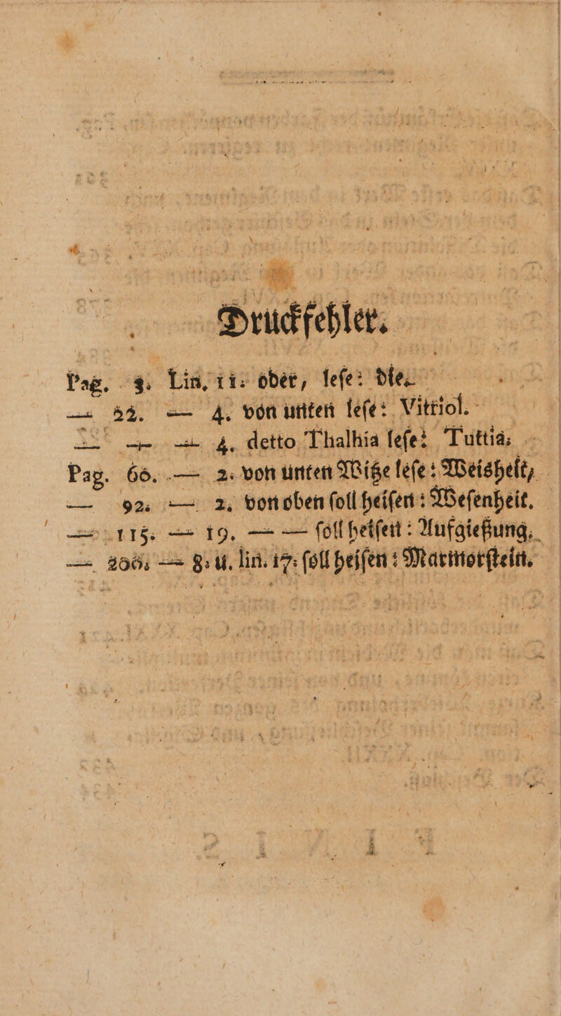 Druckfehler. Pag. 3. Lin. ti: oder, fefe: die. — 22. — 4. von unten leſe: Vitriol. — — 4. detto Thalhia fefe: Tutti. Pag. 66. — 2: von unten Witze leſe: Weisheit, — * — 2. von oben ſoll heiſen: Weſenheit. E115. — 19. — — ſoll heiſen: Aufgießung. — 286; — deu. lin. 1m u he * 1 „