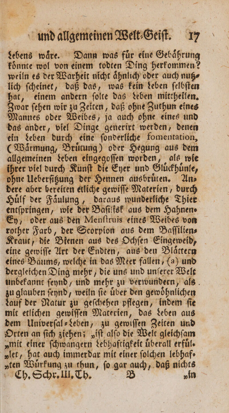 3 und allgemeinen Welt⸗Geiſt. 17 Lebens waͤre. Dann was fuͤr elne Gebaͤhrung koͤnnte wol von einem todten Ding herkommen? weiln es der Warheit nicht aͤhnlich oder auch nutz⸗ lich ſcheinet, daß das, was kein Leben ſelbſten hat, einem andern ſolte das Leben mittheilen. Zwar ſehen wir zu Zeiten, daß ohne Zuthun eines Mannes oder Weibes, ja auch ohne eines und das ander, viel Dinge generirt werden, denen ein Leben durch eine ſonderliche fomentation, (Waͤrmung, Bruͤtung) oder Hegung aus dem allgemeinen Leben eingegoſſen worden, als wie ihrer viel durch Kunſt die Eyer und Gluͤckhuͤnle, ohne Ueberſitzung der Hennen ausbruͤten. An⸗ dere aber bereiten etliche gewiſſe Materien, durch Huͤlf der Faͤulung, daraus wunderliche Thier entſpringen, wie der Baſilfsk aus dem Hahnen⸗ Ey, oder aus den Menſtruis eines Weibes von rother Farb, der Scorpion aus dem Paſſilien⸗ Kraut, die Bienen aus des Ochſen Eingeweid, eine gewiſſe Art der Endten, aus den Blaͤttern eines Baums, welche in das Meer fallen, (a) und dergleichen Ding mehr, die uns und unſerer Welt unbekannt feynd, und mehr zu verwundern, als zu glauben ſeynd, weiln fie über den gewöhnlichen Lauf der Natur zu geſchehen pflegen, indem ſie mit etlichen gewiſſen Materien, das Leben aus dem Univerſal⸗Leben, zu gewiſſen Zeiten und Orten an ſich ziehen; „iſt alſo die Welt gleichſam „mit einer ſchwangern Lebhaftigkeit uͤberall erfuͤl. „let, hat auch immerdar mit einer ſolchen lebhaf⸗ „ten Wurfung zu thun, ſo gar auch, daß nichts f Ch. Schr. III. Th. 0 vin