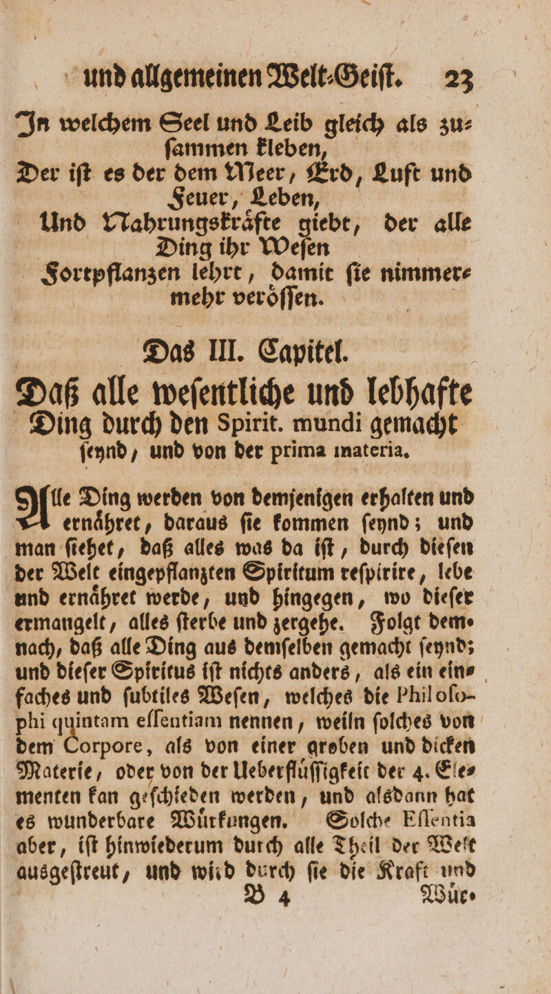 In welchem Seel und Leib gleich als zu: ſammen kleben, Der iſt es der dem Meer, Erd, Luft und N Feuer, Leben, | Und Nahrungskraͤfte giebt, der alle | | ing ihr Weſen | Fortpflanzen lehrt, damit fie nimmer⸗ | mehr veröflen. Nee Das III. Capitel. | Daß alle weſentliche und lebhafte Ding durch den Spirit. mundi gemacht ſeynd, und von der prima materia. le Ding werden von demjenigen erhalten und ernaͤhret, daraus ſie kommen ſeynd; und man ſiehet, daß alles was da iſt, durch dieſen der Welt eingepflanzten Spiritum reſpirire, lebe und ernaͤhret werde, und hingegen, wo dieſer ermangelt, alles ſterbe und zergehe. Folgt dem» nach, daß alle Ding aus demſelben gemacht ſeynd; und dieſer Spiritus iſt nichts anders, als ein eins faches und ſubtiles Weſen, welches die Phil oſo- phi quintam eſſentiam nennen, weiln ſolches von dem Corpore, als von einer groben und dicken Materie, oder von der Ueberfluͤſſigkeit der 4. Ele⸗ menten kan geſchieden werden, und alsdann hat es wunderbare Wuͤrkungen. Solche Eſlentia aber, iſt hinwiederum durch alle Theil der Welt ausgeſtreut, und wird durch ſie die Kraft und 34 ur