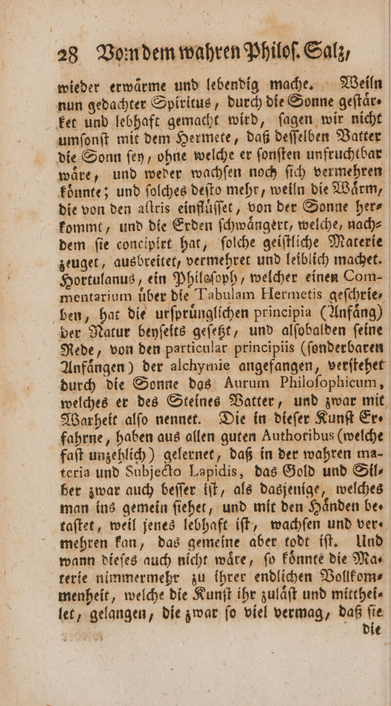 wieder erwaͤrme und lebendig mache. Weiln nun gedachter Spiritus, durch die Sonne geftäre ket und lebhaft gemacht wird, ſagen wir nicht umſonſt mit dem Hermete, daß deſſelben Vatter die Sonn ſey, ohne welche er ſonſten unfruchtbar waͤre, und weder wachſen noch ſich vermehren koͤnnte; und ſolches deſto mehr, weiln die Waͤrm, die von den aftris einfluͤſſet, von der Sonne her⸗ kommt, und die Erden ſchwaͤngert, welche, nach⸗ dem ſie concipirt hat, ſolche geiſtliche Materie zeuget, ausbreitet, vermehret und leiblich machet. Hortulanus, ein Phileſoph, welcher einen Com- mentarium uͤber die Tabulam Hermetis geſchrie, ben, hat die urſpruͤnglichen principia (Anfaͤng) ver Natur beyſeits geſetzt, und alſobalden feine Rede, von den particular principiis (ſonderbaren Anfaͤngen) der alchymie angefangen, verſtehet durch die Sonne das Aurum Philoſophicum, welches er des Steines Vatter, und zwar mit, Warheit alſo nennet. Die in dieſer Kunſt Ere fahrne, haben aus allen guten Authotibus (welche faſt unzehlich) gelernet, daß in der wahren ma- teria und Subjecto Lapidis, das Gold und Sil⸗ ber zwar auch beſſer iſt, als dasjenige, welches man ins gemein ſiehet, und mit den Händen ber taſtet, weil jenes lebhaft iſt, wachſen und ver⸗ mehren kan, das gemeine aber todt iſt. Und wann dieſes auch nicht waͤre, ſo koͤnnte die Ma⸗ terie nimmermehr zu ihrer endlichen Vollkom⸗ menheit, welche die Kunſt ihr zulaͤſt und mitthei⸗ let, gelangen, die zwar ſo viel vermag, daß ſie | die