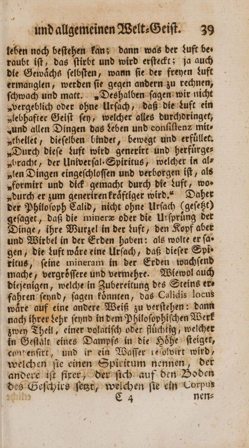 leben noch beſtehen kan; dann was der duft be. raubt iſt, das ſtirbt und wird erſteckt; ja auch die Gewaͤchs ſelbſten, wann ſie der freyen Luft ermanglen, werden ſie gegen andern zu rechnen, ſchwach und matt. „Deshalben ſagen wir nicht „vergeblich oder ohne Urſach, daß die Luft ein „lebhafter Geiſt ſey, welcher alles durchdringet, „und allen Dingen das Leben und conſiſtenz mit⸗ „theilet / dieſelben bindet, bewegt und erfuͤllet. „Durch dieſe Luft wird generirt und herfuͤrge⸗ „bracht, der Univerſal . Spiritus, welcher in als „len Dingen eingeſchloſſen und verborgen iſt, als „ formirt und dick gemacht durch die Luft, wos durch er zum generiren kraͤftiger wird.“ Daher der Philoſoph Calid, nicht ohne Urſach (gefe&amp;t) gefager, daß die mineræ oder die Urſpruͤng der Dinge, ihre Wurzel in der Luft, den Kopf aber und Wirbel in der Erden haben: als wolte erfar gen, die Luft waͤre eine Urſach, daß dieſer Spi · Titus, ſeine mineram in der Erden wachſend mache, vergroͤſſere und vermehre. Wiewol auch diejenigen, welche in Zubereitung des Steins er⸗ fahren ſeynd, ſagen koͤnnten, das Calidis locus wäre auf eine andere Weiß zu verſtehen: dann nach ihrer dehr ſeynd in dem Philoſophiſchen Werk zwey Theil, einer volatiſch oder flüchtig, welcher in Geſtalt eines Dampfs in die Hoͤhe ſteiget, condenſirt, und ir ein Waſſer reiolvirt wird, welchen ſie einen Spiritum nennen, der andere iſt fixer der ſich auf den Boden des Geſchirs ſetzt, welchen ſie ein Corpus 3 im N C 4 nen?