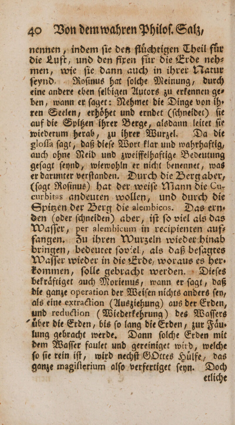 nennen, indem fie den flüchtigen Theil für die Luft, und den fixen für die Erde neh⸗ men, wie ſie dann auch in ihrer Natur ſeynd. Roſinus hat ſolche Meinung, durch eine andere eben ſelbigen Autors zu erkennen ge⸗ ben, wann er ſaget: Nehmet die Dinge von ih · ren Seelen, erhoͤhet und erndet (ſchneidet) fie auf die Spitzen ihrer Berge, alsdann leitet ſie wiederum herab, zu ihrer Wurzel. Da die gloſſa ſagt, daß dieſe Wort klar und wahrhaftig, auch ohne Neid und zweiffelhaftige Bedeutung geſagt ſeynd, wiewohln er nicht benennet, was er darunter verſtanden. Durch die Berg aber, (ſagt Roſinus) hat der weiſe Mann die Cu- curbitas andeuten wollen, und durch die Spitzen der Berg die alembicos. Das ern⸗ den (oder ſchneiden) aber, iſt ſo viel als das Waſſer, per alembicum in recipienten auf fangen. du ihren Wurzeln wieder hinab bringen, bedeutet foviel, als daß beſagtes Waſſer wieder in die Erde, woraus es ber» kommen, ſolle gebracht werden. Dieſes bekraͤftiget auch Morienus, wann er ſagt, daß die ganze operation der Weiſen nichts anders fen, als eine extraction (Ausziehung) aus der Erden, und reduction (Wiederkehrung) des Waſſers “aber die Erden, bis ſo lang die Erden, zur Faͤu · lung gebracht werde. Dann ſolche Erden mit dem Waſſer faulet und gereiniget wird, welche ſo ſie rein iſt, wird nechſt GOttes Huͤlfe, das ganze magiſterium alſo verfertiget ſeyn. in etliche